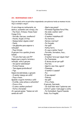 320 Jogos Escoteiros
õ¿õ Lecão Centro de Difusão do Conhecimento Escoteiro Aldo Chioratto 116
201. RESPONDENDO COM F
Faça um duelo entre as patrulhas respondendo com palavras tendo as mesmas iniciais.
Veja o exemplo a seguir:
O cara chega no restaurante, se
senta e, acenando com o braço, diz:
- Faz favor, firmeza, fineza fazer
frango frito.
- Pois não. Com que, cavalheiro?
- Farofa, feijão e fritas.
- Deseja beber alguma coisa?
- Fanta.
- Um pãozinho para esperar a
refeição?
- Faça fatiado.
O garçom tira o pedido já meio
bolado:
- "O cara fala tudo com F!!!"
Depois que o sujeito termina a
refeição, volta o garçom:
- Vai querer sobremesa?
- Frutas frescas.
- Tem alguma preferência?
- Figo.
Depois da sobremesa, o garçom:
- O senhor deseja um café?
- Faça o favor.
Quando o sujeito termina o café:
- E então, como estava o cafezinho?
- Fraco e frio.
- E como o senhor prefere?
- Forte e fervendo!
Aí o garçom pensa: "Vamos ver até
aonde ele vai!!!"
- Qual a sua graça?
- Fernando Fagundes Faria Filho.
- De onde o senhor vem?
- Fortaleza.
- O senhor trabalhava lá?
- Fui ferreiro.
- Deixou o serviço?
- Fui forçado.
- Por quê?
- Faltou ferro.
- E o que o senhor fazia?
- Ferrolho, ferradura, faca...
ferragem.
- O senhor torce por algum time?
- Fui Fluminense.
- E deixou de ser por quê?
- Fez feio.
- Qual é o seu time, agora?
- Flamengo.
- O senhor é casado?
- Fui.
- E sua esposa?
- Faleceu.
- De quê?
- Frio e fome.
O garçom, fascinado:
- Se você falar mais 7 palavras com
a letra F, pode ir sem pagar a conta.
- Foi formidável, figura! Fazendo
fiado, fico freguês.
 