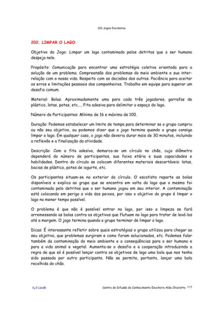 320 Jogos Escoteiros
õ¿õ Lecão Centro de Difusão do Conhecimento Escoteiro Aldo Chioratto 117
202. LIMPAR O LAGO
Objetivo do Jogo: Limpar um lago contaminado pelos detritos que o ser humano
despeja nele.
Propósito: Comunicação para encontrar uma estratégia coletiva orientada para a
solução de um problema. Compreensão dos problemas do meio ambiente e sua inter-
relação com a nossa vida. Respeito com as decisões dos outros. Paciência para aceitar
os erros e limitações pessoais dos companheiros. Trabalho em equipe para superar um
desafio comum.
Material: Bolas. Aproximadamente uma para cada três jogadores, garrafas de
plástico, latas, potes, etc..., Fita adesiva para delimitar o espaço do lago.
Número de Participantes: Mínimo de 16 e máximo de 100.
Duração: Podemos estabelecer um limite de tempo para determinar se o grupo cumpriu
ou não seu objetivo, ou podemos dizer que o jogo termina quando o grupo consiga
limpar o lago. Em qualquer caso, o jogo não deveria durar mais de 30 minutos, incluindo
a reflexão e a finalização da atividade.
Descrição: Com a fita adesiva, demarca-se um círculo no chão, cujo diâmetro
dependerá do número de participantes, sua faixa etária e suas capacidades e
habilidades. Dentro do círculo se colocam diferentes materiais descartáveis: latas,
bacias de plástico, potes de iogurte, etc.
Os participantes situam-se no exterior do círculo. O escotista reparte as bolas
disponíveis e explica ao grupo que se encontra em volta do lago que o mesmo foi
contaminado pelo detritos que o ser humano jogou em seu interior. A contaminação
está colocando em perigo a vida dos peixes, por isso o objetivo do grupo é limpar o
lago no menor tempo possível.
O problema é que não é possível entrar no lago, por isso a limpeza se fará
arremessando as bolas contra os objetivos que flutuam no lago para tratar de levá-los
até a margem. O jogo termina quando o grupo terminar de limpar o lago.
Dicas: É interessante refletir sobre quais estratégias o grupo utilizou para chegar ao
seu objetivo, que problemas surgiram e como foram solucionados, etc. Podemos falar
também da contaminação do meio ambiente e a conseqüências para o ser humano e
para a vida animal e vegetal. Aumenta-se o desafio e a cooperação introduzindo a
regra de que só é possível lançar contra os objetivos de lago uma bola que nos tenha
sido passada por outro participante. Não se permite, portanto, lançar uma bola
recolhida do chão.
 
