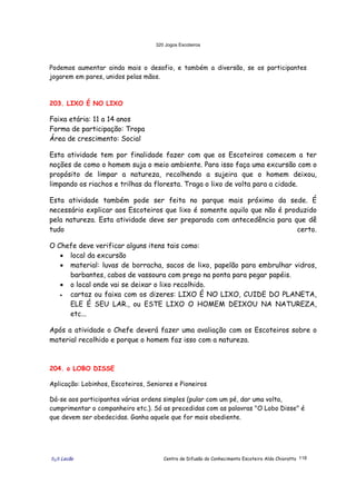 320 Jogos Escoteiros
õ¿õ Lecão Centro de Difusão do Conhecimento Escoteiro Aldo Chioratto 118
Podemos aumentar ainda mais o desafio, e também a diversão, se os participantes
jogarem em pares, unidos pelas mãos.
203. LIXO É NO LIXO
Faixa etária: 11 a 14 anos
Forma de participação: Tropa
Área de crescimento: Social
Esta atividade tem por finalidade fazer com que os Escoteiros comecem a ter
noções de como o homem suja o meio ambiente. Para isso faça uma excursão com o
propósito de limpar a natureza, recolhendo a sujeira que o homem deixou,
limpando os riachos e trilhas da floresta. Traga o lixo de volta para a cidade.
Esta atividade também pode ser feita no parque mais próximo da sede. É
necessário explicar aos Escoteiros que lixo é somente aquilo que não é produzido
pela natureza. Esta atividade deve ser preparada com antecedência para que dê
tudo certo.
O Chefe deve verificar alguns itens tais como:
• local da excursão
• material: luvas de borracha, sacos de lixo, papelão para embrulhar vidros,
barbantes, cabos de vassoura com prego na ponta para pegar papéis.
• o local onde vai se deixar o lixo recolhido.
• cartaz ou faixa com os dizeres: LIXO É NO LIXO, CUIDE DO PLANETA,
ELE É SEU LAR., ou ESTE LIXO O HOMEM DEIXOU NA NATUREZA,
etc...
Após a atividade o Chefe deverá fazer uma avaliação com os Escoteiros sobre o
material recolhido e porque o homem faz isso com a natureza.
204. o LOBO DISSE
Aplicação: Lobinhos, Escoteiros, Seniores e Pioneiros
Dá-se aos participantes várias ordens simples (pular com um pé, dar uma volta,
cumprimentar o companheiro etc.). Só as precedidas com as palavras "O Lobo Disse" é
que devem ser obedecidas. Ganha aquele que for mais obediente.
 