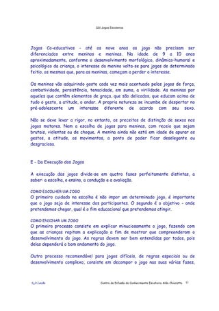 320 Jogos Escoteiros
õ¿õ Lecão Centro de Difusão do Conhecimento Escoteiro Aldo Chioratto 11
Jogos Co-educativos - até os nove anos os jogo não precisam ser
diferenciados entre meninos e meninas. Na idade de 9 a 10 anos
aproximadamente, conforme o desenvolvimento morfológico, dinâmico-humoral e
psicológico da criança, o interesse do menino volta-se para jogos de determinado
feitio, os mesmos que, para as meninas, começam a perder o interesse.
Os meninos vão adquirindo gosto cada vez mais acentuado pelos jogos de força,
combatividade, persistência, tenacidade, em suma, a virilidade. As meninas por
aqueles que contêm elementos de graça, que são delicados, que educam acima de
tudo o gesto, a atitude, o andar. A propria natureza se incumbe de despertar no
pré-adolescente um interesse diferente de acordo com seu sexo.
Não se deve levar a rigor, no entanto, os preceitos de distinção de sexos nos
jogos motores. Nem a escolha de jogos para meninas, com receio que sejam
brutais, violentos ou de choque. A menina ainda não está em idade de apurar os
gestos, a atitude, os movimentos, a ponto de poder ficar deselegante ou
desgraciosa.
E - Da Execução dos Jogos
A execução dos jogos divide-se em quatro fases perfeitamente distintas, a
saber: a escolha, o ensino, a condução e a avaliação.
COMO ESCOLHER UM JOGO
O primeiro cuidado na escolha é não impor um determinado jogo, é importante
que o jogo seja de interesse dos participantes. O segundo é o objetivo - onde
pretendemos chegar, qual é o fim educacional que pretendemos atingir.
COMO ENSINAR UM JOGO
O primeiro processo consiste em explicar minuciosamente o jogo, fazendo com
que as crianças repitam a explicação a fim de mostrar que compreenderam o
desenvolvimento do jogo. As regras devem ser bem entendidas por todos, pois
delas dependerá o bom andamento do jogo.
Outro processo recomendável para jogos difíceis, de regras especiais ou de
desenvolvimento complexo, consiste em decompor o jogo nas suas várias fases,
 