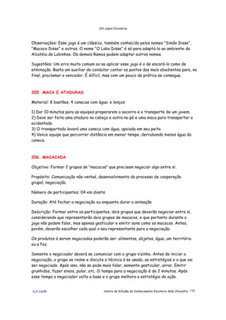 320 Jogos Escoteiros
õ¿õ Lecão Centro de Difusão do Conhecimento Escoteiro Aldo Chioratto 119
Observações: Esse jogo é um clássico, também conhecido pelos nomes "Simão Disse",
"Macaco Disse" e outros. O nome "O Lobo Disse" é só para adaptá-lo ao ambiente da
Alcatéia de Lobinhos. Os demais Ramos podem adaptar outros nomes.
Sugestões: Um erro muito comum ao se aplicar esse jogo é o de encará-lo como de
eliminação. Basta um auxiliar do condutor contar os pontos dos mais obedientes para, no
final, proclamar o vencedor. É difícil, mas com um pouco de prática se consegue.
205. MACA E ATADURAS
Material: 8 bastões, 4 canecas com água: e lenços
1) Dar 10 minutos para as equipes prepararem o socorro e o transporte de um jovem.
2) Deve ser feita uma atadura na cabeça e outra no pé e uma maca para transportar o
acidentado.
3) O transportado levará uma caneca com água, apoiada em seu peito.
4) Vence equipe que percorrer distância em menor tempo, derrubando menos água da
caneca.
206. MACACADA
Objetivo: Formar 2 grupos de "macacos" que precisam negociar algo entre sí.
Propósito: Comunicação não-verbal, desenvolvimento do processo de cooperação
grupal, negociação.
Número de participantes: 04 em diante
Duração: Até fechar a negociação ou enquanto durar a animação
Descrição: Formar entre os participantes, dois grupos que deverão negociar entre si,
considerando que representarão dois grupos de macacos, e que portanto durante o
jogo não podem falar, mas apenas gesticular e emitir sons como os macacos. Antes,
porém, deverão escolher cada qual o seu representante para a negociação.
Os produtos á serem negociados poderão ser: alimentos, objetos, água, um território
ou a Paz.
Somente o negociador deverá se comunicar com o grupo vizinho. Antes de iniciar a
negociação, o grupo se reúne e discute a técnica á se usada, as estratégias e o que vai
ser negociado. Após isso, não se pode mais falar, somente gesticular, urrar. Emitir
grunhidos, fazer sinais, pular, etc. O tempo para a negociação é de 2 minutos. Após
esse tempo o negociador volta a base e o grupo melhora a estratégia de ação.
 