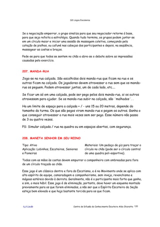 320 Jogos Escoteiros
õ¿õ Lecão Centro de Difusão do Conhecimento Escoteiro Aldo Chioratto 120
Se a negociação emperrar, o grupo sinaliza para que seu negociador retorne á base,
para que seja refeita a estratégia. Quando tudo termina, os grupos podem juntar-se
em um círculo maior e iniciar uma sessão de massagem coletiva, começando pela
catação de piolhos, ou cafuné nas cabeças dos participantes e depois, na seqüência,
massagear as costas e braços.
Pede-se para que todos se sentem no chão e abre-se o debate sobre as impressões
causadas pelo exercício.
207. MANDA-RUA
Joga-se na rua calçada. São escolhidos dois manda-rua que ficam na rua e os
outros ficam na calçada. Os jogadores devem atravessar a rua sem que os manda-
rua os peguem. Podem atravessar juntos, um de cada lado, etc....
Se ficar um só em uma calçada, pode ser pego pelos dois manda-rua, ai os outros
atravessam para ajudar. Se os manda-rua subir na calçada, são ¨malhados¨. .
Ha um limite de espaço para a calçada + / - uns 15 ou 20 metros, depende do
tamanho da turma. Os que são pegos viram manda-rua e pegam os outros. Ganha o
que conseguir atravessar a rua mais vezes sem ser pego. Esse número não passa
de 3 ou quatro vezes.
PS: Simular calçada / rua na quadra ou em espaços abertos, com segurança.
208. MANETA SENHOR EM SEU REINO
Tipo: Ativo
Aplicação: Lobinhos, Escoteiros, Seniores
e Pioneiros
Materiais: Um pedaço de giz para traçar o
círculo no chão (pode ser o círculo central
de uma quadra poli-esportiva).
Todos com as mãos às costas devem empurrar o companheiro com ombreadas para fora
de um círculo traçado ao chão.
Esse jogo é um clássico dentro e fora do Escotismo, e é no Movimento onde se aplica com
alto espírito de equipe, camaradagem e companheirismo, sem inveja, revanchismo e
mágoas estéreis devido à derrota. Geralmente, não é o participante mais forte que ganha,
e sim, o mais hábil. Esse jogo é de eliminação, portanto, deve haver um esquema montado
previamente para os que forem eliminados, a não ser que o Espírito Escoteiro da Seção
esteja bem elevado e que haja bastante torcida para os que ficam.
 