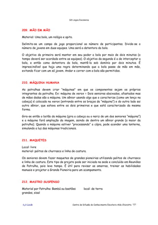 320 Jogos Escoteiros
õ¿õ Lecão Centro de Difusão do Conhecimento Escoteiro Aldo Chioratto 121
209. MÃO EM MÃO
Material: Uma bola, um relógio e apito.
Delimita-se um campo de jogo proporcional ao número de participantes. Divide-se o
número de jovens em duas equipes. Uma será a detentora da bola.
O objetivo da primeira será manter em seu poder a bola por mais de dois minutos (o
tempo deverá ser acordado entre as equipes). O objetivo da segunda é a de interceptar a
bola, e então como detentora da bola, mantê-la sob domínio por dois minutos. É
imprescindível que haja uma regra determinando que a bola passe de mão em mão,
evitando ficar com um só jovem. Andar e correr com a bola são permitidos.
210. MÁQUINA HUMANA
As patrulhas devem criar “máquinas” em que os componentes sejam os próprios
integrantes da patrulha. Ex: máquina de xerox = Dois seniores abaixados, afastados mas
de mãos dadas são a máquina. Um sênior usando algo que o caracterize (como um lenço na
cabeça) é colocado na xerox (entrando entre os braços da “máquina”) e do outro lado sai
outro sênior, que estava entre os dois primeiros e que está caracterizado da mesma
forma.
Gira-se então o botão da máquina (gira a cabeça ou o nariz de um dos seniores “máquina”)
e a máquina fará ampliação da imagem, saindo de dentro um sênior grande (o maior da
patrulha). Quando a máquina estiver “processando” a cópia, pode acender uma lanterna,
simulando a luz das máquinas tradicionais.
211. MAQUETES
Local: livre
material: palitos de churrasco e linha de costura.
Os seniores devem fazer maquetes de grandes pioneirias utilizando palitos de churrasco
e linha de costura. Este tipo de projeto pode ser iniciado na sede e concluído em Reuniões
de Patrulha, pois leva tempo. É útil para revisar as amarras, treinar as habilidades
manuais e projetar a Grande Pioneiria para um acampamento.
212. MASTRO SUSPENSO
Material por Patrulha: Bambú ou bastões
grandes, sisal
local: de terra
 