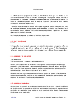 320 Jogos Escoteiros
õ¿õ Lecão Centro de Difusão do Conhecimento Escoteiro Aldo Chioratto 122
As patrulhas devem preparar um mastro de 2 metros de altura que fica dentro de um
circulo de cerca de 6 metros de diâmetro onde ninguém e nada podem entrar. Para isto a
patrulha deve se coordenar e prender quatro sisais em cada extremidade do mastro. Os
sisais de cima estão ligados à parte do meio de 4 bastões. Os sisais de baixo estarão
ligados à parte de cima dos 4 bastões.
A patrulha deve se organizar e cada participante pegam um bastão puxando-o para trás
em 4 direções, formando um ângulo reto entre os mesmos. Isto feito é só caminhar com a
estrutura do “mastro suspenso” até colocá-lo na posição correta. Os bastões de fixação
devem ser ancorados (estaiados).
OBS: Os projetos podem ou não ser distribuídos às patrulhas.
213. MAT JANGAWAL
Paquistão
Dois garotos seguram o pé esquerdo, com o joelho dobrado e começam a pular em
um pé só, o primeiro que soltar o pé ou cair no chão perde. A disputa pode ser
feita com todos os jovens, ganha a patrulha que tiver o último elemento pulando.
214. MÉDICO E O MONSTRO
Tipo: Ativo Geral
Aplicação: Lobinhos, Escoteiros, Seniores e Pioneiros
Um dos participantes será um "monstro" que vai passar sua loucura para os demais que
passarão a ajudá-lo na tarefa. Um outro participante fará o papel de "médico" e surgirá
após a terceira vítima pega pelo "monstro" original e, com o seu toque, passa a curar os
doentes. Ganha a maior equipe depois de um certo tempo.
Observações: Esse jogo, com o nome tirado da obra clássica de Robert Louis Stevenson,
não tem nada com o livro. Trata-se de um "pique ajuda", ambientado para a fantasia dos
membros do Movimento Escoteiro de todos os Ramos.
215. MEDIDAS CRUZADAS
Cada patrulha irá escolher um (ou mais) local para avaliação de altura e distância, devendo
ela mesmo calcular as medidas. Em seguida as patrulhas mostram, umas as outras os locais
escolhidos para avaliação. Todas avaliam os locais escolhidos pelas demais. Os monitores
então conferem os resultados.
 