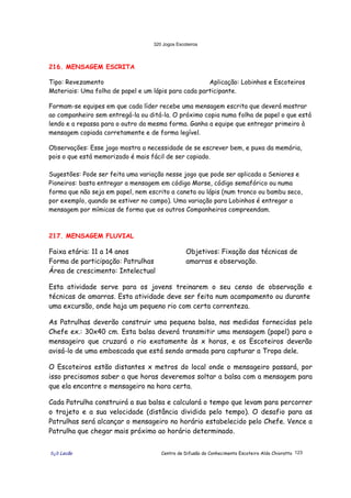 320 Jogos Escoteiros
õ¿õ Lecão Centro de Difusão do Conhecimento Escoteiro Aldo Chioratto 123
216. MENSAGEM ESCRITA
Tipo: Revezamento Aplicação: Lobinhos e Escoteiros
Materiais: Uma folha de papel e um lápis para cada participante.
Formam-se equipes em que cada líder recebe uma mensagem escrita que deverá mostrar
ao companheiro sem entregá-la ou ditá-la. O próximo copia numa folha de papel o que está
lendo e a repassa para o outro da mesma forma. Ganha a equipe que entregar primeiro à
mensagem copiada corretamente e de forma legível.
Observações: Esse jogo mostra a necessidade de se escrever bem, e puxa da memória,
pois o que está memorizado é mais fácil de ser copiado.
Sugestões: Pode ser feita uma variação nesse jogo que pode ser aplicada a Seniores e
Pioneiros: basta entregar a mensagem em código Morse, código semafórico ou numa
forma que não seja em papel, nem escrito a caneta ou lápis (num tronco ou bambu seco,
por exemplo, quando se estiver no campo). Uma variação para Lobinhos é entregar a
mensagem por mímicas de forma que os outros Companheiros compreendam.
217. MENSAGEM FLUVIAL
Faixa etária: 11 a 14 anos
Forma de participação: Patrulhas
Área de crescimento: Intelectual
Objetivos: Fixação das técnicas de
amarras e observação.
Esta atividade serve para os jovens treinarem o seu censo de observação e
técnicas de amarras. Esta atividade deve ser feita num acampamento ou durante
uma excursão, onde haja um pequeno rio com certa correnteza.
As Patrulhas deverão construir uma pequena balsa, nas medidas fornecidas pelo
Chefe ex.: 30x40 cm. Esta balsa deverá transmitir uma mensagem (papel) para o
mensageiro que cruzará o rio exatamente às x horas, e os Escoteiros deverão
avisá-lo de uma emboscada que está sendo armada para capturar a Tropa dele.
O Escoteiros estão distantes x metros do local onde o mensageiro passará, por
isso precisamos saber a que horas deveremos soltar a balsa com a mensagem para
que ela encontre o mensageiro na hora certa.
Cada Patrulha construirá a sua balsa e calculará o tempo que levam para percorrer
o trajeto e a sua velocidade (distância dividida pelo tempo). O desafio para as
Patrulhas será alcançar o mensageiro no horário estabelecido pelo Chefe. Vence a
Patrulha que chegar mais próximo ao horário determinado.
 