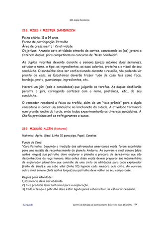320 Jogos Escoteiros
õ¿õ Lecão Centro de Difusão do Conhecimento Escoteiro Aldo Chioratto 124
218. MISS / MISTER SANDWICH
Faixa etária: 11 a 14 anos
Forma de participação: Patrulha
Área de crescimento : Criatividade
Objetivos: Anuncie esta atividade através de cartaz, convocando os (as) jovens a
fazerem duplas, para competirem no concurso de “Miss Sandwich”.
As duplas inscritas deverão durante a semana (prazo máximo duas semanas),
estudar o nome, o tipo, os ingredientes, as suas calorias, proteína e o visual do seu
sanduíche. O sanduíche deve ser confeccionado durante a reunião, não podendo vir
pronto de casa, os Escoteiros deverão trazer tudo de casa tais como faca,
bandeja, prato, guardanapo, ingredientes, etc.
Haverá um júri (pais e convidados) que julgarão as tarefas. As duplas desfilarão
perante o júri, carregando cartazes com o nome, proteínas, etc., do seu
sanduíche.
O vencedor receberá a faixa ou troféu, além de um “vale prêmio” para a dupla
vencedora ir comer um sanduíche na lanchonete da cidade. A atividade terminará
num grande lanche da tarde, onde todos experimentarão os diversos sanduíches. A
Chefia providenciará os refrigerantes e sucos.
219. MISSÃO ALIEN (Noturno)
Material: Apito, Sisal, Linha 10 para pipa, Papel, Canetas
Fundo de Cena:
"Cara Patrulha: Seguindo a tradição dos astronautas americanos vocês foram escolhidos
para uma missão de reconhecimento do planeta Andorra. Ao ouvirem o sinal sonoro (dois
apitos longos) sua patrulha deve explorar o planeta a procura de seres-vivos que são
desconhecidos da raça humana. Mas antes disso vocês devem preparar sua indumentária
de explorador planetário que consiste de uma cinto de utilidades para cada explorador
(feito de sisal) e um cabo vital (linha 10) ligando cada membro pelo cinto. Ao ouvirem
outro sinal sonoro (três apitos longos) sua patrulha deve voltar ao seu campo-base.
Regras para Atividade:
1) O silencio deve ser absoluto.
2) Fica proibido levar lanternas para a exploração.
3) Todo o tempo a patrulha deve estar ligada pelos cabos vitais, se estourar remende.
 
