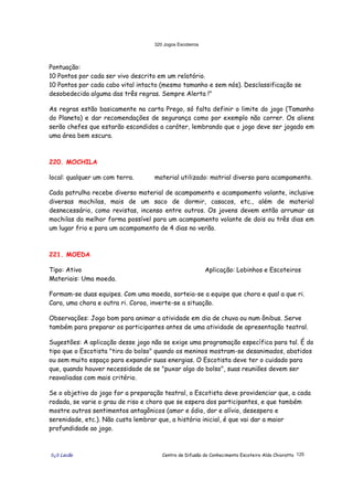 320 Jogos Escoteiros
õ¿õ Lecão Centro de Difusão do Conhecimento Escoteiro Aldo Chioratto 125
Pontuação:
10 Pontos por cada ser vivo descrito em um relatório.
10 Pontos por cada cabo vital intacto (mesmo tamanho e sem nós). Desclassificação se
desobedecida alguma das três regras. Sempre Alerta !"
As regras estão basicamente na carta Prego, só falta definir o limite do jogo (Tamanho
do Planeta) e dar recomendações de segurança como por exemplo não correr. Os aliens
serão chefes que estarão escondidos a caráter, lembrando que o jogo deve ser jogado em
uma área bem escura.
220. MOCHILA
local: qualquer um com terra. material utilizado: matrial diverso para acampamento.
Cada patrulha recebe diverso material de acampamento e acampamento volante, inclusive
diversas mochilas, mais de um saco de dormir, casacos, etc., além de material
desnecessário, como revistas, incenso entre outros. Os jovens devem então arrumar as
mochilas da melhor forma possível para um acampamento volante de dois ou três dias em
um lugar frio e para um acampamento de 4 dias no verão.
221. MOEDA
Tipo: Ativo Aplicação: Lobinhos e Escoteiros
Materiais: Uma moeda.
Formam-se duas equipes. Com uma moeda, sorteia-se a equipe que chora e qual a que ri.
Cara, uma chora e outra ri. Coroa, inverte-se a situação.
Observações: Jogo bom para animar a atividade em dia de chuva ou num ônibus. Serve
também para preparar os participantes antes de uma atividade de apresentação teatral.
Sugestões: A aplicação desse jogo não se exige uma programação específica para tal. É do
tipo que o Escotista "tira do bolso" quando os meninos mostram-se desanimados, abatidos
ou sem muito espaço para expandir suas energias. O Escotista deve ter o cuidado para
que, quando houver necessidade de se "puxar algo do bolso", suas reuniões devem ser
reavaliadas com mais critério.
Se o objetivo do jogo for a preparação teatral, o Escotista deve providenciar que, a cada
rodada, se varie o grau de riso e choro que se espera dos participantes, e que também
mostre outros sentimentos antagônicos (amor e ódio, dor e alívio, desespero e
serenidade, etc.). Não custa lembrar que, a história inicial, é que vai dar a maior
profundidade ao jogo.
 