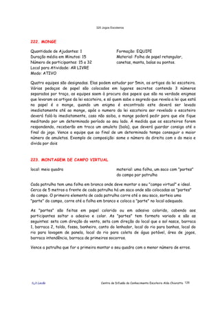320 Jogos Escoteiros
õ¿õ Lecão Centro de Difusão do Conhecimento Escoteiro Aldo Chioratto 126
222. MONGE
Quantidade de Ajudantes: 1
Duração média em Minutos: 15
Número de participantes: 15 a 32
Local para Atividade: AR LIVRE
Modo: ATIVO
Formação: EQUIPE
Material: Folha de papel retangular,
canetas, manta, balas ou pontos.
Quatro equipes são designadas. Elas podem estudar por 5min, os artigos da lei escoteira.
Várias pedaços de papel são colocados em lugares secretos contendo 3 números
separados por traço, as equipes saem à procura dos papeis que são na verdade enigmas
que levaram os artigos da lei escoteira, e só quem sabe o segredo que revela a lei que está
no papel é o monge, quando um enigma é encontrado este deverá ser levado
imediatamente até ao monge, após o numero da lei escoteira ser revelado o escoteiro
deverá falá-la imediatamente, caso não saiba, o monge poderá pedir para que ele fique
meditando por um determinado período ao seu lado. À medida que os escoteiros forem
respondendo, receberão em troca um amuleto (bala), que deverá guardar consigo até o
final do jogo. Vence a equipe que ao final de um determinado tempo conseguir o maior
número de amuletos. Exemplo de composição: some o número da direita com o do meio e
divida por dois
223. MONTAGEM DE CAMPO VIRTUAL
local: meia quadra material: uma folha, um saco com "partes"
do campo por patrulha
Cada patrulha tem uma folha em branco onde deve montar o seu "campo virtual" e ideal.
Cerca de 5 metros a frente de cada patrulha há um saco onde são colocadas as "partes"
do campo. O primeiro elemento de cada patrulha corre até o seu saco, sorteia uma
"parte" do campo, corre até a folha em branco e coloca a "parte" no local adequado.
As "partes" são feitas em papel colorido ou em adesivo colorido, cabendo aos
participantes soltar o adesivo e colar. As "partes" tem formato variado e são as
seguintes: seta com direção do vento, seta com direção do local que o sol nasce, barraca
1, barraca 2, toldo, fossa, banheiro, canto do lenhador, local do rio para banhos, local do
rio para lavagem de panela, local do rio para coleta de água potável, área de jogos,
barraca intendência, barraca de primeiros socorros.
Vence a patrulha que for a primeira montar o seu quadro com o menor número de erros.
 