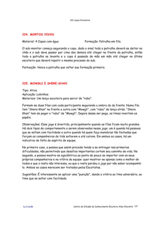 320 Jogos Escoteiros
õ¿õ Lecão Centro de Difusão do Conhecimento Escoteiro Aldo Chioratto 127
224. MORTOS VIVOS
Material: 4 Copos com água Formação: Patrulha em fila.
O sub-monitor começa segurando o copo, dado o sinal toda a patrulha deverá se deitar no
chão e o sub deve passar por cima dos demais até chegar na frente da patrulha, então
toda a patrulha se levanta e o copo é passado de mão em mão até chegar no último
escoteiro que deverá repetir o mesmo processo do sub.
Pontuação: Vence a patrulha que voltar sua formação primeiro.
225. MOWGLI E SHERE-KHAN
Tipo: Ativo
Aplicação: Lobinhos
Materiais: Um lenço escoteiro para servir de "rabo".
Formam-se duas filas com cada participante segurando o ombro do da frente. Numa fila
tem "Shere Khan" na frente e outra com "Mowgli", com "rabo" de lenço atrás. "Shere
Khan" tem de pegar o "rabo" de "Mowgli". Depois desse ser pego, os times invertem os
papéis.
Observações: Esse jogo é divertido, principalmente quando as filas ficam muito grandes.
Há dois tipos de comportamento a serem observados nesse jogo: um é quando há pessoas
que se soltam com facilidade e outro quando há quem faça manobras tão fechadas que
forçam os companheiros de trás soltarem e até caírem. Em ambos os casos, há um
indicativo de falta de espírito de equipe.
No primeiro caso, a pessoa que assim procede tende a se entregar nas primeiras
dificuldades, não permitindo que desafios importantes cortem seu caminho de vida. No
segundo, a pessoa mostra-se egocêntrica ao ponto de pouco se importar com os seus
próprios companheiros e na vitória da equipe: quer mostrar-se apenas como o melhor de
todos e que o resto não interessa, ou que o resto perdeu o jogo por não saber acompanhá-
lo. Ambos os casos merecem ser tratados pelos Escotistas.
Sugestões: É interessante se aplicar uma "punição", dando a vitória ao time adversário, ao
time que se soltar com facilidade.
 