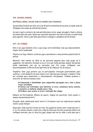 320 Jogos Escoteiros
õ¿õ Lecão Centro de Difusão do Conhecimento Escoteiro Aldo Chioratto 128
226. MUNDO ANIMAL
MATERIAL GERAL: BALDE COM OS NOMES DOS ANIMAIS
As patrulhas formam em linha cerca de 10 metros distantes de um pote ou balde onde há
40 papéis com nomes de diferentes animais.
Ao soar o apito o primeiro de cada patrulha deve correr, pegar um papel e fazer a mímica
do animal (não vale som). Assim que a patrulha descobrir ele volta à forma e é substituído
pelo seguinte. Vence a patrulha que primeiro conseguir a seqüência de 10 animais.
227. NA PAREDE
Este é um jogo bastante ativo e que exige certa habilidade, mas que essencialmente
requer muita cooperação.
Objetivo do Jogo: Manter a bola em jogo e permanecer o mais próximo possível dos 21
pontos.
Material: Uma bolinha de tênis ou de borracha pequena para cada grupo de 4
jogadores. Um ambiente fechado ou ao ar livre que tenha paredes amplas. Na parede
serão desenhados com giz ou marcados com fita crepe, retângulos com
aproximadamente 1,20m de altura (partindo-se do chão) por 2m de largura.
Propósito: Este jogo permite que os participantes interajam positivamente para
construir o entrosamento de seus times e unir esforços para alcançar o desafio. Pode
ser utilizado para desenvolver o relacionamento interpessoal. Também promove o
exercitar de valores humanos como:
Ø Comunicação e flexibilidade: para compartilhar percepções com o time e juntos
traçar estratégias.
Ø Clareza com criatividade: para identificar os erros, estabelecer metas realistas
e encontrar as melhores soluções para o time.
Ø Paciência: para aceitar os erros e limitações dos colegas.
Número de Participantes: Mínimo de quatro. Jogado em quartetos, tanto quanto o
espaço nas paredes permitir.
Duração: Cada rodada pode durar entre 2 e 5 minutos e por ser repetida por quantas
vezes o grupo desejar.
Descrição: Cada quarteto forma um time. Os jogadores devem estar numerados em 1,
2, 3 e 4 e devem rebater a bola com a mão de modo que ela bata na parede (dentro do
retângulo marcado, que é a área de jogo), pingue uma vez no chão e volte para que o
 