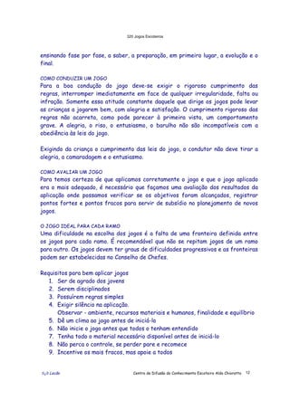 320 Jogos Escoteiros
õ¿õ Lecão Centro de Difusão do Conhecimento Escoteiro Aldo Chioratto 12
ensinando fase por fase, a saber, a preparação, em primeiro lugar, a evolução e o
final.
COMO CONDUZIR UM JOGO
Para a boa condução do jogo deve-se exigir o rigoroso cumprimento das
regras, interromper imediatamente em face de qualquer irregularidade, falta ou
infração. Somente essa atitude constante daquele que dirige os jogos pode levar
as crianças a jogarem bem, com alegria e satisfação. O cumprimento rigoroso das
regras não acarreta, como pode parecer à primeira vista, um comportamento
grave. A alegria, o riso, o entusiasmo, o barulho não são incompatíveis com a
obediência às leis do jogo.
Exigindo da criança o cumprimento das leis do jogo, o condutor não deve tirar a
alegria, a camaradagem e o entusiasmo.
COMO AVALIAR UM JOGO
Para temos certeza de que aplicamos corretamente o jogo e que o jogo aplicado
era o mais adequado, é necessário que façamos uma avaliação dos resultados da
aplicação onde possamos verificar se os objetivos foram alcançados, registrar
pontos fortes e pontos fracos para servir de subsídio no planejamento de novos
jogos.
O JOGO IDEAL PARA CADA RAMO
Uma dificuldade na escolha dos jogos é a falta de uma fronteira definida entre
os jogos para cada ramo. É recomendável que não se repitam jogos de um ramo
para outro. Os jogos devem ter graus de dificuldades progressivos e as fronteiras
podem ser estabelecidas no Conselho de Chefes.
Requisitos para bem aplicar jogos
1. Ser de agrado dos jovens
2. Serem disciplinados
3. Possuírem regras simples
4. Exigir silêncio na aplicação.
Observar - ambiente, recursos materiais e humanos, finalidade e equilíbrio
5. Dê um clima ao jogo antes de iniciá-lo
6. Não inicie o jogo antes que todos o tenham entendido
7. Tenha todo o material necessário disponível antes de iniciá-lo
8. Não perca o controle, se perder pare e recomece
9. Incentive os mais fracos, mas apoie a todos
 