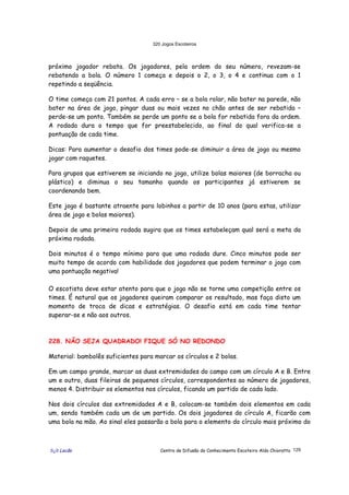 320 Jogos Escoteiros
õ¿õ Lecão Centro de Difusão do Conhecimento Escoteiro Aldo Chioratto 129
próximo jogador rebata. Os jogadores, pela ordem do seu número, revezam-se
rebatendo a bola. O número 1 começa e depois o 2, o 3, o 4 e continua com o 1
repetindo a seqüência.
O time começa com 21 pontos. A cada erro – se a bola rolar, não bater na parede, não
bater na área de jogo, pingar duas ou mais vezes no chão antes de ser rebatida –
perde-se um ponto. Também se perde um ponto se a bola for rebatida fora da ordem.
A rodada dura o tempo que for preestabelecido, ao final do qual verifica-se a
pontuação de cada time.
Dicas: Para aumentar o desafio dos times pode-se diminuir a área de jogo ou mesmo
jogar com raquetes.
Para grupos que estiverem se iniciando no jogo, utilize bolas maiores (de borracha ou
plástico) e diminua o seu tamanho quando os participantes já estiverem se
coordenando bem.
Este jogo é bastante atraente para lobinhos a partir de 10 anos (para estas, utilizar
área de jogo e bolas maiores).
Depois de uma primeira rodada sugira que os times estabeleçam qual será a meta da
próxima rodada.
Dois minutos é o tempo mínimo para que uma rodada dure. Cinco minutos pode ser
muito tempo de acordo com habilidade dos jogadores que podem terminar o jogo com
uma pontuação negativa!
O escotista deve estar atento para que o jogo não se torne uma competição entre os
times. É natural que os jogadores queiram comparar os resultado, mas faça disto um
momento de troca de dicas e estratégias. O desafio está em cada time tentar
superar-se e não aos outros.
228. NÃO SEJA QUADRADO! FIQUE SÓ NO REDONDO
Material: bambolês suficientes para marcar os círculos e 2 bolas.
Em um campo grande, marcar as duas extremidades do campo com um círculo A e B. Entre
um e outro, duas fileiras de pequenos círculos, correspondentes ao número de jogadores,
menos 4. Distribuir os elementos nos círculos, ficando um partido de cada lado.
Nos dois círculos das extremidades A e B, colocam-se também dois elementos em cada
um, sendo também cada um de um partido. Os dois jogadores do círculo A, ficarão com
uma bola na mão. Ao sinal eles passarão a bola para o elemento do círculo mais próximo do
 