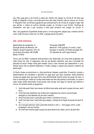 320 Jogos Escoteiros
õ¿õ Lecão Centro de Difusão do Conhecimento Escoteiro Aldo Chioratto 130
seu. Este joga para o da frente e assim por diante até chegar no círculo B. Os dois que
estão ali pegarão a bola e correrão pelo meio das duas fileiras indo se colocar no círculo
A. Enquanto isso, os últimos jogadores que estavam perto do círculo B, ocupam o lugar dos
que saíram, e todos os outros deverão ocupar os círculos à sua frente. Continua-se
novamente, até que o que recebeu a bola pela primeira vez chegar no círculo A.
Obs.: Os jogadores só poderão mudar para o círculo seguinte, depois que o mesmo estiver
vazio. Cada vez que a bola cair no chão, a equipe perde um ponto.
229. NAVE ESPACIAL
Quantidade de Ajudantes: 4
Duração média em Minutos: 30
Número de participantes: 24 a 32
Local para Atividade: AR LIVRE
Modo: ATIVO
Formação: EQUIPE
Material: Tinta guache ( 4 cores ), sisal,
bexigas, 4 canetas, 10 folhas de papel A4,
32 copinhos de café, água mineral.
Terra, ano de 2065. O planeta está prestes a ser destruído, um vírus está acabando com
toda forma de vida. A esperança vem de um planeta distante, pois sua civilização foi
atacada há muito tempo atrás pelo mesmo vírus e eles tiveram que desenvolver a cura.
Várias naves irão ao planeta Espinosa e trarão consigo o liquido que salvará o planeta da
destruição
O Chefe chama os monitores e o Sub-monitores chamam a patrulha. O monitor recebe o
adestramento de coordenar a patrulha no jogo para que haja consenso. Cada elemento
recebe um papel para que seja feita uma determinada tarefa antes do pouso da nave. A
nave é formada por todas as cordas amarradas em uma das pontas e esticadas, ao centro
onde todas estão amarradas ficará presa uma bexiga com água (o liquido que salvará a
terra). As tarefas serão as seguintes:
1. Você não pode falar nem mexer os lábios mas sabe onde será o pouso da nave, será
lá no ...
2. Você terá que desenhar nas testas dos companheiros a marca de proteção
energética. (um desenho de um disco voador).
3. Você terá que levar a patrulha para tomar o antídoto no local ...
4. Você terá que levar a patrulha para pegar o código de ativação do pouso da nave lá
no ..................................................
5. Se a bexiga estourar toda a patrulha deverá ir até o ... Para pegar outra, e dali
prosseguir com as tarefas
6. Ao final das tarefas após o pouso da nave deverá ser dado o grito de patrulha.
 
