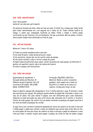 320 Jogos Escoteiros
õ¿õ Lecão Centro de Difusão do Conhecimento Escoteiro Aldo Chioratto 131
230. NÓS ADIANTADOS
local: meia quadra
material: um cabo por participante
Os seniores formam em linha. Cada um tem um cabo. O chefe diz o tempo que todos terão
para fazer determinado nó e em seguida diz o nome do nó. Todos tentam fazê-lo no
tempo, e assim que conseguem levantam as mãos. Findo o tempo à chefia passa
verificando os que fizeram o nó corretamente. Os que acertaram dão um passo a frente.
Vence quem chegar mais adiantado ao final do jogo.
231. NÓ NO ESCURO
Material: 1 lona e 32 cabos
1) Todos os jovens vendados sobre uma lona.
2) Ao sinal do apito, todos devem procurar cabos.
3) Ao encontrar, devem dar um nó e gritar nome da equipe.
4) Um chefe recolhe o cabo e retira a venda do jovem.
5) Após todos encontrarem seus cabos, contar os pontos de cada equipe: nó diferente 2
pontos; nó repetido 1 ponto; não é nó conhecido 0 ponto.
6) Vence a equipe com mais pontos
232. NÓS NO BALDE
Quantidade de Ajudantes: 1
Duração média em Minutos: 15
Número de participantes: 20 a 32
Local para Atividade: AR LIVRE
Modo: SUPERATIVO
Formação: EQUIPES, EM FILA
Material: Balde ou outro recipiente
qualquer, sisal, papel com o nome do
Escoteiro e o nome do nó, banco ou
cadeira, cordas para fazer os nós.
Duas ou Quatro equipes são designadas e 4 ou 2 chefes aplicam o jogo. É anotado o nome
dos escoteiros por equipe. Em pedaços quadriculados de papel são colocados o nome e um
tipo de nó (deve Ter pelo menos 4 papeis com nós diferentes para cada elemento).
Cadeiras ou sisal esticados em uma certa altura são colocados nos 4 cantos, e ficarão a
frente de cada equipe. No centro fica um balde contendo os pedaços de papeis abertos e
em volta do balde os pedaços de cordas.
O jogo inicia com o primeiro elemento passando por baixo da cadeira ou do sisal e indo até
o balde pegar o papel que contem o nome do elemento que estava logo atrás dele na fila,
na volta passa de novo por baixo da cadeira ou sisal e entrega o papel ao elemento e este
terá que fazer o mesmo trajeto para pegar o pedaço de corda ao lado do balde e pegar
 