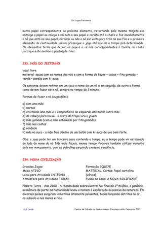 320 Jogos Escoteiros
õ¿õ Lecão Centro de Difusão do Conhecimento Escoteiro Aldo Chioratto 132
outro papel correspondente ao próximo elemento, retornando pelo mesmo trajeto ele
entrega o papel ao colega e vai com o seu papel e cordão até o chefe e faz imediatamente
o nó que está no seu papel, errando ou não o nó ele volta para trás da sua fila e o primeiro
elemento da continuidade, assim prossegue o jogo até que de o tempo pré-determinado.
Os elementos terão que deixar os papeis e os nós correspondentes à frente do chefe
para que este analise a pontuação final.
233. NÓS DO JEITINHO
local: livre
material: sacos com os nomes dos nós e com a forma de fazer + cabos + fita gomada +
venda + panela com ki-suco
Os seniores devem retirar em um saco o nome de um nó e em seguida, de outro a forma
como devem fazer este nó, sempre no tempo de 1 minuto.
Formas de fazer o nó (sugestões):
a) com uma mão
b) normal
c) utilizando uma mão e o companheiro da esquerda utilizando outra mão
d) de cabeça para baixo - o resto da tropa vira o jovem
e) mão gomada (com a mão enfaixada por fita gomada)
f) mão nas costas
g) vendado
h) mão no suco - a mão fica dentro de um balde com ki-suco de uva bem forte.
Obs: o jogo pode ter um terceiro saco contendo o tempo, ou o tempo pode vir estipulado
do lado do nome do nó. Nós mais fáceis, menos tempo. Pode-se também utilizar variante
dele em revezamento, com as patrulhas seguindo a mesma seqüência.
234. NOVA CIVILIZAÇÃO
Grandes Jogos
Modo ATIVO
Local para Atividade INTERNA
Atmosfera para Atividade TODAS
Formação EQUIPE
MATERIAL: Cartas; Papel cartolina
(vários)
Fundo de Cena: A NOVA SOCIEDADE
Planeta Terra - Ano 2100 - A Humanidade sobrevivente! No final do 2º milênio, a ganância
econômica de parte da humanidade levou o homem à exploração excessiva da natureza. Em
diversos países surgiram industrias altamente poluentes, todas lançando detritos no ar,
no subsolo e nos mares e rios.
 