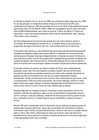 320 Jogos Escoteiros
õ¿õ Lecão Centro de Difusão do Conhecimento Escoteiro Aldo Chioratto 133
A situação do planeta era tal, no ano de 1999, que já não havia água limpa nos rios. 1998
foi um ano perigoso. A temperatura média atingiu a incrível marca de 65º graus
centígrados nos trópicos e 45º nos hemisférios norte e sul. Onde tradicionalmente nevava
agora fazia calor. Só nos anos de 1998 e 1999, em conseqüência do alto calor morreram
mais de 500 milhões pessoas, que viviam na faixa do Trópico de Câncer e Trópico de
Capricórnio, a zona mais quente do planeta. Morreram de desidratação, fome, doenças
infecciosas e calor excessivo.
As altas temperaturas provocaram uma grande seca em todo o planeta, devido à
dificuldade de condensação da umidade do ar, ao mesmo tempo em que provocou a
evaporação dos lagos e da maioria dos rios. Todo sistema agrícola foi destruído.
O excessivo calor provocou o derretimento das neves nos picos das montanhas gerando
inundação em algumas regiões. Mais grave ainda foi o fenômeno do derretimento das
calotas polares. Imensos icebergs se desprenderam e atingiram os mares litorâneos de
várias partes do globo. O nível dos oceanos subiu rapidamente provocando inundação nas
cidades litorâneas. San Francisco (EUA), Amsterdã (Holanda), Rio de Janeiro (Brasil),
Nova York (EUA) entre as principais cidades do mundo ficaram praticamente submersas.
O precário sistema de governo de todas as nações da Terra, nem a despreparada
população, soube lidar com este desastre ecológico mundial. Muitos mortos foram
inicialmente queimados em grandes montanhas de corpos, mas a grande quantidade de
pessoas que morria diariamente fez com que os corpos simplesmente fossem
abandonados. Já não existiam mais ricos e pobres. Com a destruição da agricultura, toda
a economia parou. Fabricas já não funcionavam, não existia emprego, salários e renda.
Agora todos eram iguais: homens e mulheres desesperados lentamente da morte mais
cedo ou mais tarde viria sob a forma de fome, desnutrição ou doença.
Passados 100 anos de tragédia ecológica, a natureza começa novamente a entrar em
equilíbrio. 100 anos se passaram e agora os rios, já parcialmente despoluídos voltam a
correr e abrigar a vida que ressurge. Sementes de árvores que há muito jaziam no solo
seco, começam a brotar e o imenso deserto que se transformou o planeta começa a
reviver.
Nestes 100 anos a humanidade toda foi destruída com exceção de um pequeno grupo de
pessoas que conseguiu sobreviver. Agora que as condições de vida humana no planeta
retornaram, cabe a vocês, os únicos sobreviventes, construir uma nova civilização humana
sobre a Terra. Para tanto vocês devem se reunir para decidir como isso será feito.
Deverão decidir sobre qual será o sistema o Sistema de Governo e como será organizada
a vida das pessoas nesta nova civilização.
 