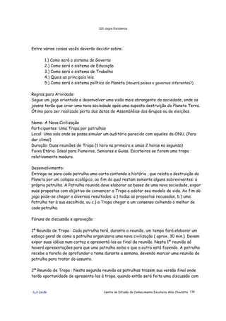 320 Jogos Escoteiros
õ¿õ Lecão Centro de Difusão do Conhecimento Escoteiro Aldo Chioratto 134
Entre várias coisas vocês deverão decidir sobre:
1.) Como será o sistema de Governo
2.) Como será o sistema de Educação
3.) Como será o sistema de Trabalho
4.) Quais as principais leis
5.) Como será o sistema político do Planeta (Haverá países e governos diferentes?)
Regras para Atividade:
Segue um jogo orientado a desenvolver uma visão mais abrangente da sociedade, onde os
jovens terão que criar uma nova sociedade após uma suposta destruição do Planeta Terra.
Ótimo para ser realizado perto das datas de Assembléias dos Grupos ou de eleições.
Nome: A Nova Civilização
Participantes: Uma Tropa por patrulhas
Local: Uma sala onde se possa simular um auditório parecido com aqueles da ONU. (Para
dar clima!)
Duração: Duas reuniões de Tropa (1 hora na primeira e umas 2 horas na segunda)
Faixa Etária: Ideal para Pioneiros, Seniores e Guias. Escoteiros se forem uma tropa
relativamente madura.
Desenvolvimento:
Entrega-se para cada patrulha uma carta contendo a história , que relata a destruição do
Planeta por um colapso ecológico, ao fim do qual restam somente alguns sobreviventes: a
própria patrulha. A Patrulha reunida deve elaborar as bases de uma nova sociedade, expor
suas propostas com objetivo de convencer a Tropa a adotar seu modelo de vida. Ao fim do
jogo pode-se chegar a diversos resultados: a.) todas as propostas recusadas, b.) uma
Patrulha ter à sua escolhida, ou c.) a Tropa chegar a um consenso colhendo o melhor de
cada patrulha.
Fóruns de discussão e aprovação:
1ª Reunião de Tropa : Cada patrulha terá, durante a reunião, um tempo fará elaborar um
esboço geral de como a patrulha organizaria uma nova civilização ( aprox. 30 min.). Devem
expor suas idéias num cartaz e apresentá-los ao final da reunião. Nesta 1ª reunião só
haverá apresentações para que uma patrulha saiba o que a outra está fazendo. A patrulha
recebe a tarefa de aprofundar o tema durante a semana, devendo marcar uma reunião de
patrulha para tratar do assunto.
2ª Reunião de Tropa : Nesta segunda reunião as patrulhas trazem sua versão final onde
terão oportunidade de apresenta-las à tropa, quando então será feita uma discussão com
 