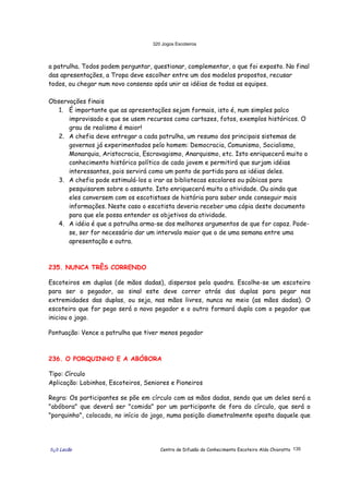 320 Jogos Escoteiros
õ¿õ Lecão Centro de Difusão do Conhecimento Escoteiro Aldo Chioratto 135
a patrulha. Todos podem perguntar, questionar, complementar, o que foi exposto. No final
das apresentações, a Tropa deve escolher entre um dos modelos propostos, recusar
todos, ou chegar num novo consenso após unir as idéias de todas as equipes.
Observações finais
1. É importante que as apresentações sejam formais, isto é, num simples palco
improvisado e que se usem recursos como cartazes, fotos, exemplos históricos. O
grau de realismo é maior!
2. A chefia deve entregar a cada patrulha, um resumo dos principais sistemas de
governos já experimentados pelo homem: Democracia, Comunismo, Socialismo,
Monarquia, Aristocracia, Escravagismo, Anarquismo, etc. Isto enriquecerá muito o
conhecimento histórico político de cada jovem e permitirá que surjam idéias
interessantes, pois servirá como um ponto de partida para as idéias deles.
3. A chefia pode estimulá-los a irar as bibliotecas escolares ou púbicas para
pesquisarem sobre o assunto. Isto enriquecerá muito a atividade. Ou ainda que
eles conversem com os escotistaes de história para saber onde conseguir mais
informações. Neste caso o escotista deveria receber uma cópia deste documento
para que ele possa entender os objetivos da atividade.
4. A idéia é que a patrulha arma-se dos melhores argumentos de que for capaz. Pode-
se, ser for necessário dar um intervalo maior que o de uma semana entre uma
apresentação e outra.
235. NUNCA TRÊS CORRENDO
Escoteiros em duplas (de mãos dadas), dispersos pela quadra. Escolhe-se um escoteiro
para ser o pegador, ao sinal este deve correr atrás das duplas para pegar nas
extremidades das duplas, ou seja, nas mãos livres, nunca no meio (as mãos dadas). O
escoteiro que for pego será o novo pegador e o outro formará dupla com o pegador que
iniciou o jogo.
Pontuação: Vence a patrulha que tiver menos pegador
236. O PORQUINHO E A ABÓBORA
Tipo: Círculo
Aplicação: Lobinhos, Escoteiros, Seniores e Pioneiros
Regra: Os participantes se põe em círculo com as mãos dadas, sendo que um deles será a
"abóbora" que deverá ser "comida" por um participante de fora do círculo, que será o
"porquinho", colocado, no início do jogo, numa posição diametralmente oposta daquele que
 