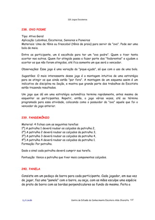 320 Jogos Escoteiros
õ¿õ Lecão Centro de Difusão do Conhecimento Escoteiro Aldo Chioratto 137
238. OVO PODRE
Tipo: Ativo Geral
Aplicação: Lobinhos, Escoteiros, Seniores e Pioneiros
Materiais: Uma de tênis ou frescobol (tênis de praia) para servir de "ovo". Pode ser uma
bola de meia.
Entre os participante, um é escolhido para ter um "ovo podre". Quem o tiver tenta
acertar nos outros. Quem for atingido passa a fazer parte dos "fedorentos" e ajudam a
acertar os que não foram atingidos, até fica somente um que será o vencedor.
Observações: Esse jogo é uma variação do "pique-ajuda", só que com o uso de uma bola.
Sugestões: O mais interessante desse jogo é a montagem intuitiva de uma estratégia
para se atingir os que ainda estão "por fora". A montagem de um esquema assim é um
indicativo de disciplina na Seção, e mostra que grande parte dos trabalhos do Escotista
estão trazendo resultados.
Um jogo que dá em uma estratégia automática termina rapidamente, antes mesmo de
esquentar os participantes. Repetir, então, o jogo várias vezes, até ao término
programado para essa atividade, colocando como o possuidor do "ovo" aquele que foi o
vencedor do jogo anterior.
239. PANDEMÔNIO
Material: 4 fichas com as seguintes tarefas:
1º) A patrulha 1 deverá roubar os calçados da patrulha 2,
2º) A patrulha 2 deverá roubar os calçados da patrulha 3,
3º) A patrulha 3 deverá roubar os calçados da patrulha 4,
4º) A patrulha 4 deverá roubar os calçados da patrulha 1.
Formação: Por patrulha.
Dado o sinal cada patrulha deverá cumprir sua tarefa.
Pontuação: Vence a patrulha que tiver mais componentes calçados.
240. PANELA
Consiste em um pedaço de barro para cada participante. Cada jogador, em sua vez
de jogar, faz uma "panela" com o barro, ou seja, com as mãos esculpe uma espécie
de prato de barro com as bordas perpendiculares ao fundo do mesmo. Feita a
 