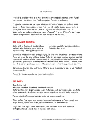 320 Jogos Escoteiros
õ¿õ Lecão Centro de Difusão do Conhecimento Escoteiro Aldo Chioratto 138
"panela" o jogador tendo-a na mão espalmada arremessa-a no chão com o fundo
para cima e com o impacto o fundo rompe-se, formando um buraco.
O jogador seguinte tem de tapar o buraco da "panela" com o seu próprio barro,
claro que fazia-se uma camada bem fina para não gasta-lo, pois quanto maior o
pedaço de barro maior sera a "panela", logo o adversário vizinho tera de
desprender um pedaço maior para tapar a "panela". A graça é "tirar" o barro dos
demais competidores tirando-os do jogo por falta de material.
241. PAPANDO BOMBONS
Material: 1 ou 2 caixas de bombons (para
melhor efeito do jogo utilize a caixa de
especialidade), 1 dado gigante (pode ser
feito com papelão) e garfinhos plásticos.
Formação: Em círculo.
Escolhe-se um escoteiro para começar o jogo, se este tirar o número 1 o escoteiro deverá
fazer um nó ou dar uma volta no círculo feito isto ele pode começar a comer quantos
bombons ele agüentar só que tem que comer os bombons utilizando os garfinhos (ele tem
que cravar o garfinhos no bombom) até que outro escoteiro tire o número 1, então o outro
para de comer e o que tirou o número 1 faz o mesmo procedimento do primeiro escoteiro.
Os bombons deveram ficar no freezer 24 horas antes de começar o jogo, se não fica fácil
demais comê-los.
Pontuação: Vence a patrulha que comer mais bombons.
242. PARES
Tipo: Intelectual
Aplicação: Lobinhos, Escoteiros, Seniores e Pioneiros
Materiais: Uma lista de perguntas a serem feitas para cada participante, se o Escotista
achar conveniente. Geralmente, os próprios participantes criam as próprias perguntas.
Os participantes formam pares adversários que perguntam entre si.
Observações: Esse jogo é uma forma extremamente simples de se fazer cumprir uma
etapa teórica, do tipo Vida de BP, Escotismo Mundial, Lei e Promessa etc.
Sugestões: Esse jogo é pouco interessante, mas não deixa de ter seus atrativos,
principalmente nas Seções onde se impera o bom humor.
 
