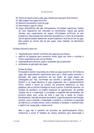 320 Jogos Escoteiros
õ¿õ Lecão Centro de Difusão do Conhecimento Escoteiro Aldo Chioratto 13
10. Tenha um objetivo para cada jogo, mesmo que seja para divertimento
11. Não exagere nos jogos favoritos
12. Delimite claramente o local do jogo
13. Interrompa o jogo no clímax
14. Jogos eliminatórios não são interessantes. Atividades repetitivas, fundos
de cena imaginários mal colocados ou inexistentes, regras que geram
dúvidas, mau cumprimento de regras, dificuldades artificiais ou sem
propósitos, improvisação dos materiais necessários e a falta de entusiasmo
dos dirigentes podem desmotivar os participantes e levá-los ao fim do jogo.
Eles podem se retirar não só dos jogos, como também, do Movimento
Escoteiro.
O Chefe Escoteiro deve ter:
• imaginação para inventar variantes dos jogos que já conhece
• espírito de pesquisa para encontrar novos jogos em livros e revistas e
trocar experiências com outros Chefes
• organização para arquivar jogos e avaliações dos já aplicados
• entusiasmo na aplicação dos jogos
Fichas de Jogos
É necessário manter arquivados em ordem os jogos escoteiros. As fichas de
jogos são especialmente importantes para que o Chefe possa controlar a
aplicação dos jogos escoteiros em sua seção. Os jogos devem ser
catalogados por tipo, facilitando sua escolha e aplicação. O Psiquismo
Infantil e os Jogos Motores O jogo organizado visa o desenvolvimento
físico, mental e moral da criança. Os primeiros benefícios, os mais
palpáveis, são os efeitos fisiológicos locais e gerais. O sentido muscular, as
funções de equilíbrio, os órgãos sensoriais se aperfeiçoam. As grandes
funções isto é, a respiração, a circulação, a digestão são estimuladas. Em
primeiro plano, pois, acima de tudo o jogo visa a saúde da criança.
Paralelamente, mas não em plano secundário, o aperfeiçoamento das funções
mentais, como a atenção, a imaginação, a memória, o raciocínio e a aquisição
de hábitos ou virtudes morais, como a lealdade, a bondade, o cavalheirismo,
o espírito de cooperação, o senso social.
Mas o jogo não é somente um processo de aperfeiçoamento físico,
intelectual e moral. É também um valioso elemento para observação e
 