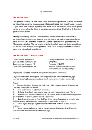 320 Jogos Escoteiros
õ¿õ Lecão Centro de Difusão do Conhecimento Escoteiro Aldo Chioratto 139
243. PASSA ANEL
Uma pessoa esconde um anelzinho entre suas mão espalmadas e todos os outros
participantes numa fila seguram suas mãos espalmadas, com se estivesse rezando.
O que tem o anel começa a passar suas mãos entre as mãos de cada participante
na fila e eventualmente deixa o anelzinho com um deles. O objetivo é descobrir
quem recebeu o anel.
VARIAÇÃO DO PAQUISTÃO: Kawat Kanrray: Forma-se uma fila com todos os
participantes menos um, que deve se virar de costas para os outros enquanto um
deles esconde uma pedrinha na camisa. Quando o participante que está fora da
fila recebe o sinal da fila, ele se vira e tenta descobrir quem está com a pedrinha.
Ele toca a testa de cada participante na fila e tenta psicologicamente descobrir
quem está escondendo a pedrinha.
244. PASSA ANEL COM CANUDINHO
Quantidade de Ajudantes 3
Duração média em Minutos 20
Quant. mín. participantes 40
Quant. máx. participantes 80
Local para Atividade INTERNA E
EXTERNA
Formação EQUIPE
Material: 1 pacote de canudos para
refrigerantes; 4 anéis ou alianças
Regras para Atividade: Passar um anel por uma fila usando canudinhos.
Objetivo: Promover a integração e colaboração do grupo, cumprir normas do jogo,
verificar a aceitação da proximidade corporal, promover motivação e competição
Regras :
1. Formar dois times de modo que cada time tenha o mesmo número de elementos.
Cada time forma uma fila indiana
2. Cada participante receberá um canudinho.
3. O Chefe deverá entregar um anel para o primeiro elemento de cada fileira.
4. Ao sinal dado, o primeiro elemento da fila deverá passar o anel ao seu companheiro
que tiver atrás ou ao lado, usando apenas o canudinho.
5. Quando o anel chegar ao final da fila o último elemento passará ao primeiro lugar
da fila e passa o anel novamente (assim todos ocupam todos os lugares).
6. Ganha o jogo a equipe cujos elementos retornarem primeiro as suas posições
originais.
7. Sempre que o anel cair no chão, o elemento que o deixou cair deverá juntá-lo,
colocando-o em seu canudinho e continuar o jogo.
 