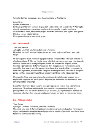 320 Jogos Escoteiros
õ¿õ Lecão Centro de Difusão do Conhecimento Escoteiro Aldo Chioratto 140
Variante: Ganha a equipe que o anel chegar primeiro ao final da fila
Comentário:
a) Como se sentiram ?
B) O que aprenderam ? (relação do jogo com o escotismo e em nossas vidas ?) Aceitação,
atenção e cumprimento de normas, colaboração, integração, respeito ao ritmo e
dificuldades do outro, respeito ao grupo e seu ritmo, motivação para jogar e para ganhar.
C) Saber perder e saber ganhar.
D) Responsabilidade no sucesso do grupo.
245. PASSA BONÉ
Tipo: Revezamento
Aplicação: Lobinhos, Escoteiros, Seniores e Pioneiros
Materiais: Um boné, boina ou chapéu (podem ser os do traje ou uniforme) para cada
equipe.
Os participantes ficam formando equipes em filas, com somente o líder com um boné ou
chapéu na cabeça. O líder, na frente, passa o boné da sua cabeça para a de trás, devendo
colocá-la sem voltar-se. O segundo passa o boné por debaixo das próprias pernas,
lançando-o para as mãos do terceiro que não deve se agachar, de forma alguma, para
apanhá-lo. Se o boné ir ao chão, quem o atirou é que deve pegá-lo. O terceiro passará o
boné como o primeiro, o quarto como o segundo e assim por diante. O último da fila passa
para a frente e o jogo continua até que uma certa distância tenha sido percorrida.
Observações: Esse jogo, aparentemente complicado, é muito bom para despertar as
expressões corporais dos participantes. Reparem que a sincronia dos movimentos pode
ser comparada a uma dança.
Sugestões: O critério de se passar o boné para aquele que veio de trás e se tornou o
primeiro da fila pode ser estabelecido pelo condutor, em comum acordo com os
participantes. Pode ser de uma só maneira (só por cima), ou dependendo da maneira que
recebeu a cobertura (por cima, se recebeu por baixo e por baixo se recebeu por cima).
246. PASSAR A BOLA
Tipo: Círculo
Aplicação: Lobinhos, Escoteiros, Seniores e Pioneiros
Materiais: Uma bola de futebol (pode ser uma boneca grande, um buquê de flores ou um
objeto de dimensões semelhantes) e algo para tocar a música (um violão, uma flauta ou um
toca-fitas com músicas escoteiras).
 