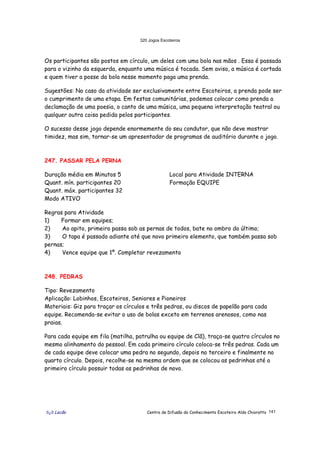 320 Jogos Escoteiros
õ¿õ Lecão Centro de Difusão do Conhecimento Escoteiro Aldo Chioratto 141
Os participantes são postos em círculo, um deles com uma bola nas mãos . Essa é passada
para o vizinho da esquerda, enquanto uma música é tocada. Sem aviso, a música é cortada
e quem tiver a posse da bola nesse momento paga uma prenda.
Sugestões: No caso da atividade ser exclusivamente entre Escoteiros, a prenda pode ser
o cumprimento de uma etapa. Em festas comunitárias, podemos colocar como prenda a
declamação de uma poesia, o canto de uma música, uma pequena interpretação teatral ou
qualquer outra coisa pedida pelos participantes.
O sucesso desse jogo depende enormemente do seu condutor, que não deve mostrar
timidez, mas sim, tornar-se um apresentador de programas de auditório durante o jogo.
247. PASSAR PELA PERNA
Duração média em Minutos 5
Quant. mín. participantes 20
Quant. máx. participantes 32
Modo ATIVO
Local para Atividade INTERNA
Formação EQUIPE
Regras para Atividade
1) Formar em equipes;
2) Ao apito, primeiro passa sob as pernas de todos, bate no ombro do último;
3) O tapa é passado adiante até que novo primeiro elemento, que também passa sob
pernas;
4) Vence equipe que 1º. Completar revezamento
248. PEDRAS
Tipo: Revezamento
Aplicação: Lobinhos, Escoteiros, Seniores e Pioneiros
Materiais: Giz para traçar os círculos e três pedras, ou discos de papelão para cada
equipe. Recomenda-se evitar o uso de bolas exceto em terrenos arenosos, como nas
praias.
Para cada equipe em fila (matilha, patrulha ou equipe de Clã), traça-se quatro círculos no
mesmo alinhamento do pessoal. Em cada primeiro círculo coloca-se três pedras. Cada um
de cada equipe deve colocar uma pedra no segundo, depois no terceiro e finalmente no
quarto círculo. Depois, recolhe-se na mesma ordem que se colocou as pedrinhas até o
primeiro círculo possuir todas as pedrinhas de novo.
 