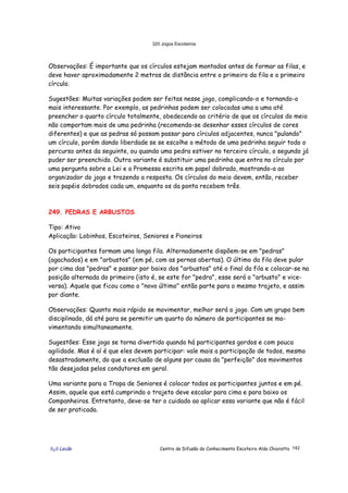 320 Jogos Escoteiros
õ¿õ Lecão Centro de Difusão do Conhecimento Escoteiro Aldo Chioratto 142
Observações: É importante que os círculos estejam montados antes de formar as filas, e
deve haver aproximadamente 2 metros de distância entre o primeiro da fila e o primeiro
círculo.
Sugestões: Muitas variações podem ser feitas nesse jogo, complicando-o e tornando-o
mais interessante. Por exemplo, as pedrinhas podem ser colocadas uma a uma até
preencher o quarto círculo totalmente, obedecendo ao critério de que os círculos do meio
não comportam mais de uma pedrinha (recomenda-se desenhar esses círculos de cores
diferentes) e que as pedras só possam passar para círculos adjacentes, nunca "pulando"
um círculo, porém dando liberdade se se escolhe o método de uma pedrinha seguir todo o
percurso antes da seguinte, ou quando uma pedra estiver no terceiro círculo, o segundo já
puder ser preenchido. Outra variante é substituir uma pedrinha que entra no círculo por
uma pergunta sobre a Lei e a Promessa escrita em papel dobrado, mostrando-a ao
organizador do jogo e trazendo a resposta. Os círculos do meio devem, então, receber
seis papéis dobrados cada um, enquanto os da ponta recebem três.
249. PEDRAS E ARBUSTOS
Tipo: Ativo
Aplicação: Lobinhos, Escoteiros, Seniores e Pioneiros
Os participantes formam uma longa fila. Alternadamente dispõem-se em "pedras"
(agachados) e em "arbustos" (em pé, com as pernas abertas). O último da fila deve pular
por cima das "pedras" e passar por baixo dos "arbustos" até o final da fila e colocar-se na
posição alternada do primeiro (isto é, se este for "pedra", esse será o "arbusto" e vice-
versa). Aquele que ficou como o "novo último" então parte para o mesmo trajeto, e assim
por diante.
Observações: Quanto mais rápido se movimentar, melhor será o jogo. Com um grupo bem
disciplinado, dá até para se permitir um quarto do número de participantes se mo-
vimentando simultaneamente.
Sugestões: Esse jogo se torna divertido quando há participantes gordos e com pouca
agilidade. Mas é aí é que eles devem participar: vale mais a participação de todos, mesmo
desastradamente, do que a exclusão de alguns por causa da "perfeição" dos movimentos
tão desejadas pelos condutores em geral.
Uma variante para a Tropa de Seniores é colocar todos os participantes juntos e em pé.
Assim, aquele que está cumprindo o trajeto deve escalar para cima e para baixo os
Companheiros. Entretanto, deve-se ter o cuidado ao aplicar essa variante que não é fácil
de ser praticada.
 