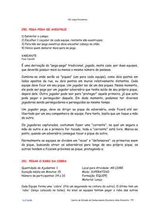320 Jogos Escoteiros
õ¿õ Lecão Centro de Difusão do Conhecimento Escoteiro Aldo Chioratto 143
250. PEGA-PEGA DE AVESTRUZ
1) Delimitar o campo;
2) Escolher 1 caçador de cada equipe, restante são avestruzes;
3) Para não ser pego avestruz deve encostar cabeça no chão;
4) Vence quem demorar mais para se pego.
VARIANTE
Pique Japonês
É uma derivação do "pega-pega" tradicional, jogado, neste caso, por duas equipes,
que deverão possuir mais ou menos o mesmo número de pessoas.
Combina-se onde serão os "piques" (um para cada equipe), como dois postes em
lados opostos da rua, ou dois pontos em muros relativamente distantes. Cada
equipe deve ficar em seu pique. Um jogador sai de um dos piques. Nesse momento,
ele pode ser pego por um jogador adversário que tenha saído de seu próprio pique,
depois dele. Outro jogador pode sair para "proteger" aquele primeiro, já que este
pode pegar o perseguidor daquele. Em dado momento, podemos ter diversos
jogadores sendo perseguidores e perseguidos ao mesmo tempo.
Um jogador pego, deve se dirigir ao pique do adversário, onde ficará até ser
libertado por um seu companheiro de equipe. Para tanto, basta que um toque a mão
do outro.
Os jogadores capturados, costumam fazer uma "corrente", na qual um segura a
mão do outro e se o primeiro for tocado, toda a "corrente" está livre. Marca-se
ponto, quando um adversário consegue tocar o pique do outro.
Normalmente as equipes se dividem em "iscas" e "defensores": os primeiros saem
do pique, buscando atrair os adversários para longe de seu próprio pique; os
outros tendem a ficarem próximos ao pique, protegendo-o.
251. PEGAR O RABO DA COBRA
Quantidade de Ajudantes: 1
Duração média em Minutos: 15
Número de participantes: 24 a 32
Local para Atividade: AR LIVRE
Modo: SUPERATIVO
Formação: EQUIPE
Material: Lenço
Cada Equipe forma uma 'cobra' (fila um segurando na cintura do outro). O último tem um
'rabo' (lenço colocado no bolso). Ao sinal as equipes tentam pegar o rabo das outras
 