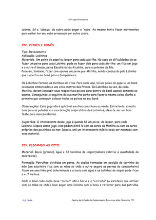 320 Jogos Escoteiros
õ¿õ Lecão Centro de Difusão do Conhecimento Escoteiro Aldo Chioratto 144
cobras. Só a 'cabeça' da cobra pode pegar o 'rabo’. Ao mesmo tento fazer movimentos
para evitar ter seu rabo arrancado por outra cobra.
252. PEIXES E BONÉS
Tipo: Revezamento
Aplicação: Lobinhos
Materiais: Um peixe de papel ou isopor para cada Matilha. No caso de dificuldades de se
fazer um peixe para cada Lobinho, pode se fazer dois para cada Matilha: um fica em jogo
e o outro é levado, pelos Escotistas da Alcatéia, para o próximo da fila.
Pode-se, também, fazer com apenas um peixe por Matilha, sendo conduzido pelo Lobinho
que o acertou no boné para o Companheiro.
Os Lobinhos formam as matilhas em filas. Para cada uma, há um peixe de papel e um boné
colocados emborcados a uns cinco metros dos Primos. Os Lobinhos da vez, de cada
Matilha, devem conduzir seus respectivos peixes para dentro do boné usando somente os
sopros. Conseguindo, o seguinte da sua matilha parte para fazer a mesma coisa. Ganha a
primeira que conseguir colocar todos os peixes no seu boné.
Observações: Esse jogo não é aplicável em dias com chuva ou vento. Entretanto, é muito
bom para os pulmões e a coordenação respiratória dos Lobinhos, além de ser um bom
teste para suas paciências.
Sugestões: O interessante desse jogo é quando há um peixe, de isopor, para cada
Lobinho. Depois desse jogo, eles podem pintá-lo com as cores da Matilha ou com as cores
próprias dos peixinhos do mar. Depois, até um interessante móbile pode ser montado com
esse material.
253. PESCANDO AS OITO
Material: Bacia (grande), água e 32 bolinhas de isopor(número relativo a quantidade de
escoteiros).
Formação: Patrulhas divididas em pares. As duplas formadas em posição de carrinho de
mão (um escoteiro fica com as mãos no chão o outro segura as pernas do companheiro)
ficam em uma linha pré determinada e a bacia com água e as bolinhas de isopor pode ficar
a +- 7 metros.
Dado o sinal cada dupla deve "correr" até a bacia e o "carrinho" (o escoteiro que estiver
com as mãos no chão) deve pegar uma bolinha com a boca e retornar para sua patrulha.
 