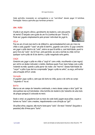 320 Jogos Escoteiros
õ¿õ Lecão Centro de Difusão do Conhecimento Escoteiro Aldo Chioratto 145
Cada patrulha revezando os carregadores e os “carrinhos” devem pegar 8 bolinhas.
Pontuação: Vence a patrulha que terminar primeiro
254. PIÃO
O pião é um objeto cônico, geralmente de madeira, com uma ponta
de metal. É lançado com ajuda de um fio (conhecido por "fieira").
Pode ser jogado simplesmente pelo prazer individual de jogá-lo.
CELA
Faz-se um círculo (um metro de diâmetro, aproximadamente) com um risco no
chão e cada jogador "casa" um pião lá dentro, jogando com outro. O jogo consiste
em jogar o pião dentro da "cela", sobre os que lá estão e, com habilidade, puxá-lo
para fora da "cela". Se lá ficar, esta perdido; se com a batida no chão retirar
qualquer outro pião de lá de dentro, o pião resgatado esta ganho.
CAÇA
Consiste em jogar o pião no chão e "caçá-lo" com a mão, recolhendo-o (em regra)
por entre os dedos indicador e médio. Ganhava quem ficar mais tempo com o pião
rodando na mão; quando o pião parar de rodar, ele "morre"; Dessa habilidade de
"caçar" o pião é que deriva a expressão "pegar o pião na unha", ou seja, enfrentar
uma situação difícil: ainda
Variação
O jogador joga o pião e, sem que ele bata no chão, puxa-o de volta ao corpo
"caçando-o" no ar;
BATA
Marca-se um campo de tamanho combinado, o meio desse campo e dois "gols" de
dois palmos nas extremidades. Uma bolinha de madeira (do tamanho de uma bola
de pingue-pongue) é colocada no meio.
Dado o sinal, os jogadores (um ou mais de cada lado) jogam seus piões, caçam e
batem na "bata" com o mesmo, impulsionando-a em direção ao "gol".
Os piões altos, esguios, são muito bons para "cela". Os mais "chatos" (bojudos e
pesados) são ótimos para "bata".
 
