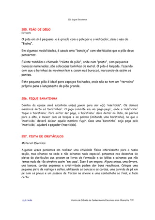 320 Jogos Escoteiros
õ¿õ Lecão Centro de Difusão do Conhecimento Escoteiro Aldo Chioratto 146
255. PIÃO DE DEDO
Carrapeta
O pião em si é pequeno, e é girado com o polegar e o indicador, sem o uso da
"fieira".
Em algumas modalidades, é usada uma "bandeja" com obstáculos que o pião deve
percorrer.
Existe também a chamada "roleta de pião", onde num "prato", com pequenos
buracos numerados, são colocadas bolinhas de metal. O pião é lançado, fazendo
com que a bolinhas se movimentem e caiam nos buracos, marcando-se assim os
pontos.
Este pequeno pião é ideal para espaços fechados, onde não se tem um "terreiro"
próprio para o lançamento do pião grande.
256. PIQUE BARATINHA
Dentro da equipe será escolhido um(a) jovem para ser o(a) ‘inseticida". Os demais
membros serão as ‘baratinhas'. O jogo consiste em um ‘pega-pega', onde o ‘inseticida'
toque a ‘baratinha'. Para evitar ser pega, a ‘baratinha' deve deitar no chão, de pernas
para o alto, e mexer com os braços e as pernas (imitando uma baratinha), no que o
‘inseticida' deverá deixar aquele membro fugir. Caso uma ‘baratinha' seja pega pelo
‘inseticida', ajudará o pegador (inseticida).
257. PISTA DE OBSTÁCULOS
Material: Diversos.
Algumas vezes pensamos em realizar uma atividade física interessante para a nossa
seção, mas olhamos na sede e não achamos nada especial, pensamos nos desenhos de
pistas de obstáculos que povoam os livros de formação e de idéias e achamos que não
temos nada de tão atrativo assim 'em casa'. Isso é um engano. Alguns pneus, uma árvore,
uns bancos, cordas pequenas e criatividade podem dar bons resultados. Coloque uma
pequena pista de rastejo e saltos, utilizando os bancos e as cordas, uma corrida de pé em
pé com os pneus e um passeio de Tarzan na árvore e uma cambalhota ao final, e tudo
certo.
 