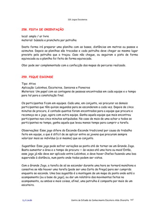 320 Jogos Escoteiros
õ¿õ Lecão Centro de Difusão do Conhecimento Escoteiro Aldo Chioratto 147
258. PISTA DE ORIENTAÇÃO
local: amplo / ar livre
material: bússola e prancheta por patrulha
Desta forma irá preparar uma planilha com as bases, distâncias em metros ou passos e
azimutes. Depois as planilhas são trocadas e cada patrulha deve chegar ao mesmo lugar
previsto pela patrulha que a traçou. Caso não chegue, ou seguiram a pista de forma
equivocada ou a planilha foi feita de forma equivocada.
Obs: pode ser complementado com a confecção dos mapas do percurso realizado.
259. PIQUE ESCONDE
Tipo: Ativo
Aplicação: Lobinhos, Escoteiros, Seniores e Pioneiros
Materiais: Um papel com as contagens de pessoas encontradas em cada equipe e o tempo
para tal para a constatação final.
Os participantes ficam em equipes. Cada uma, em conjunto, vai procurar os demais
participantes que têm quinze segundos para se esconderem a cada vez. Depois de cinco
minutos de procura, é contado quantos foram encontrados para a equipe que procura e
recomeça-se o jogo, agora com outra equipe. Ganha aquela equipe que mais encontrou
participantes nos cinco minutos estipulados. No caso de mais de uma achar a todos os
participantes no tempo, ganha aquela que levou menos tempo para cumprir a tarefa.
Observações: Esse jogo difere do Esconde-Esconde tradicional por causa do trabalho
feito em equipe, o que é difícil de se aplicar entre os jovens que procuram sempre
valorizar mais ao indivíduo (a si mesmo) que ao conjunto.
Sugestões: Esse jogo pode sofrer variações ao ponto até de tornar-se um Grande Jogo.
Basta aumentar a área e o tempo de procura — às vezes até uma hora ou mais! Então,
esse jogo já não deve ser aplicado entre Lobinhos, e deve haver Chefes fazendo uma boa
supervisão à distância, num ponto onde todos podem ser vistos.
Com o Grande Jogo, a tarefa de só se esconder durante uma hora se tornará monótona e
cansativa se não houver uma tarefa (pode ser uma Carta de Prego) para ser cumprida
enquanto se esconde. Uma boa sugestão é a montagem de um mapa do ponto onde está o
acampamento (ou a base do jogo), ou dar um relatório dos movimentos feitos no
acampamento, ou ambos e mais coisas, afinal, uma patrulha é composta por mais de um
escoteiro.
 
