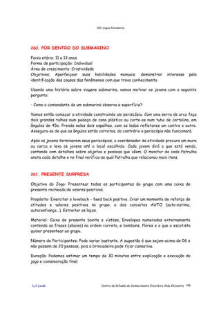320 Jogos Escoteiros
õ¿õ Lecão Centro de Difusão do Conhecimento Escoteiro Aldo Chioratto 148
260. POR DENTRO DO SUBMARINO
Faixa etária: 11 a 13 anos
Forma de participação: Individual
Área de crescimento: Criatividade
Objetivos: Aperfeiçoar suas habilidades manuais; demonstrar interesse pela
identificação das causas dos fenômenos com que trava conhecimento.
Usando uma história sobre viagens submarina, vamos motivar os jovens com a seguinte
pergunta:
- Como o comandante de um submarino observa a superfície?
Vamos então começar a atividade construindo um periscópio. Com uma serra de arco faça
dois grandes talhes num pedaço de cano plástico ou corte-os num tubo de cartolina, em
ângulos de 45o. Prenda neles dois espelhos, com os lados refletores um contra o outro.
Assegura-se de que os ângulos estão corretos, do contrário o periscópio não funcionará.
Após os jovens terminarem seus periscópios, o coordenador da atividade procura um muro
ou cerca e leva os jovens até o local escolhido. Cada jovem dirá o que está vendo,
contando com detalhes sobre objetos e pessoas que vêem. O monitor de cada Patrulha
anota cada detalhe e no final verifica-se qual Patrulha que relacionou mais itens.
261. PRESENTE SURPRESA
Objetivo do Jogo: Presentear todos os participantes do grupo com uma caixa de
presente recheada de valores positivos.
Propósito: Exercitar o loveback - feed back positivo. Criar um momento de reforço de
atitudes e valores positivos no grupo, e dos conceitos AUTO (auto-estima,
autoconfiança...). Estreitar os laços.
Material: Caixa de presente bonita e vistosa, Envelopes numerados externamente
contendo as frases (abaixo) na ordem correta, e bombons, flores e o que o escotista
quiser presentear ao grupo.
Número de Participantes: Pode variar bastante. A sugestão é que sejam acima de 06 e
não passem de 20 pessoas, pois a brincadeira pode ficar cansativa.
Duração: Podemos estimar um tempo de 30 minutos entre explicação e execução do
jogo e comemoração final.
 