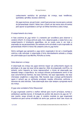 320 Jogos Escoteiros
õ¿õ Lecão Centro de Difusão do Conhecimento Escoteiro Aldo Chioratto 14
conhecimento metódico da psicologia da criança, suas tendências,
qualidades, aptidões, lacunas e defeitos.
Os jogos motores, em particular, constituem precioso recurso para o estudo
da personalidade infantil. Neles tem o Chefe um dos meios mais eficientes
para apurar as qualidades e corrigir as falhas inerentes a cada criança.
O comportamento da criança
A fase evolutiva do jogo motor é o momento por excelência para observar a
conduta infantil. A criança está em ação, livre, despreocupada, e nessa hora o seu
comportamento é totalmente espontâneo, ela se revela como é, em toda a
expressão de sua personalidade. Em nenhuma outra atividade a auto-expressão da
personalidade infantil é talvez tão completa como no jogo motor.
Outra vantagem que apresenta o jogo motor organizado é de ser a investigação
coletiva e não individual. A observação é feita individualmente estando a criança
em coletividade que é sua Matilha, Patrulha ou turma.
Como observar a criança
A observação da criança nos jogos motores requer um conhecimento seguro da
psicologia e do jogo nos seus vários aspectos. Além da preparação científica, no
entanto, outro requisito se torna imprescindível: o treino de observação que
demanda tempo e experiência. As crianças diferem profundamente entre sí nas
suas características mentais, nos seus instintos, nas suas capacidades, nos seus
interesses congênitos e adquiridos. Não havendo duas crianças perfeitamente
iguais é natural que os estímulos produzam reações diferentes conforme a
natureza de cada indivíduo. Toda observação deve visar sempre o progresso moral
da criança.
O jogo como verdadeiro Fator Educacional
O jogo organizado constitui o melhor método para incutir princípios, normas e
estabelecer padrões morais. A formação do caráter não decorre do jogo em “sí”,
mas resulta, surge através do jogo. A conduta revelada no jogo organizado
transfere-se para outras atividades de sorte que, pode-se dizer sem receio de
 