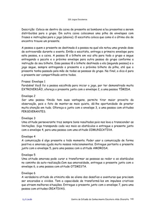 320 Jogos Escoteiros
õ¿õ Lecão Centro de Difusão do Conhecimento Escoteiro Aldo Chioratto 149
Descrição: Coloca-se dentro da caixa de presente os bombons e/ou presentes a serem
distribuídos para o grupo. Em outra caixa colocamos uma pilha de envelopes com
frases e instruções para o jogo (abaixo). O escotista coloca que como é o último dia de
encontro trouxe um presente.
A pessoa a quem o presente se destinada é a pessoa na qual ele notou uma grande dose
de extroversão durante o evento. Então o escotista, entrega o primeiro envelope para
esta pessoa, e a caixa. A pessoa lê o bilhete em voz alta para todo o grupo e segue
entregando o pacote e o próximo envelope para outra pessoa do grupo conforme a
instrução do seu bilhete. Essa pessoa lê o bilhete destinado a ela (segunda pessoa) e o
jogo segue, sempre entregando o presente e o próximo bilhete da pilha, até que o
presente tenha passado pela mão de todas as pessoas do grupo. No final, a dica é para
o presente ser compartilhado entre todos.
Frases: Envelope 1
Parabéns! Você foi a pessoa escolhida para iniciar o jogo, por ter demonstrado muita
EXTROVERSÃO, ofereça o presente junto com o envelope 2, a uma pessoa TÍMIDA.
Envelope 2
Ser uma pessoa tímida tem suas vantagens, permite tirar maior proveito da
observação, pois o fato de manter-se mais quieta, dá-lhe oportunidade de prestar
muita atenção em tudo. Ofereça-o junto com o envelope 3, a uma pessoa com atitudes
PERSEVERANTES.
Envelope 3
Uma atitude perseverante traz sempre bons resultados pois nos leva a transcender as
limitações. Siga transpondo cada vez mais os obstáculos e entregue o presente junto
com o envelope 4, para uma pessoa com uma atitude COMUNICATIVA.
Envelope 4
A comunicação é algo presente a todo momento. Poder usar a comunicação de forma
positiva e amorosa ajuda muito nossos relacionamentos. Entregue portanto o presente
junto com o envelope 5, para uma pessoa com a atitude AMOROSA.
Envelope 5
Uma atitude amorosa pode curar e transformar as pessoas ao redor e os obstáculos
no caminho da auto-realização.Com sua amorosidade, entregue o presente junto com o
envelope 6, a uma pessoa com atitude OTIMISTA.
Envelope 6
A verdadeira atitude de otimista não se aliena dos desafios e aventuras que precisam
ser encarados e vividos. Tem a capacidade de transformá-los em impulsos criativos
que atraem melhores situações. Entregue o presente junto com o envelope 7, para uma
pessoa com atitudes CRIATIVAS.
 