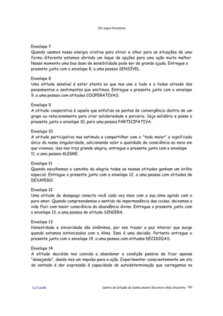 320 Jogos Escoteiros
õ¿õ Lecão Centro de Difusão do Conhecimento Escoteiro Aldo Chioratto 150
Envelope 7
Quando usamos nossa energia criativa para atrair e olhar para as situações de uma
forma diferente estamos abrindo um leque de opções para uma ação muito melhor.
Nesse momento uma boa dose de sensibilidade pode ser de grande ajuda. Entregue o
presente junto com o envelope 8, a uma pessoa SENSÍVEL.
Envelope 8
Uma atitude sensível é estar atento ao que nos une a tudo e a todos através dos
pensamentos e sentimentos que emitimos. Entregue o presente junto com o envelope
9, a uma pessoa com atitudes COOPERATIVAS.
Envelope 9
A atitude cooperativa é aquela que enfatiza os pontos de convergência dentro de um
grupo ou relacionamento para criar solidariedade e parceria. Seja solidário e passe o
presente junto o envelope 10, para uma pessoa PARTICIPATIVA.
Envelope 10
A atitude participativa nos estimula a compartilhar com o "todo maior" o significado
único da nossa singularidade, adicionando valor e qualidade de consciência ao meio em
que vivemos, isso nos traz grande alegria, entregue o presente junto com o envelope
11, a uma pessoa ALEGRE.
Envelope 11
Quando escolhemos o caminho da alegria todas as nossas atitudes ganham um brilho
especial. Entregue o presente junto com o envelope 12, a uma pessoa com atitudes de
DESAPEGO.
Envelope 12
Uma atitude de desapego conecta você cada vez mais com a sua alma agindo com o
puro amor. Quando compreendemos o sentido da impermanência das coisas, deixamos a
vida fluir com maior consciência da abundância divina. Entregue o presente junto com
o envelope 13, a uma pessoa de atitude SINCERA.
Envelope 13
Honestidade e sinceridade são sinônimos, por nos trazer a paz interior que surge
quando estamos sintonizados com a Alma. Isso é uma decisão. Portanto entregue o
presente junto com o envelope 14, a uma pessoa com atitudes DECIDIDAS.
Envelope 14
A atitude decidida nos convida a abandonar a condição passiva de ficar apenas
"desejando", dando-nos um impulso para a ação. Experimentar conscientemente um ato
de vontade é dar expressão á capacidade de autodeterminação que carregamos na
 