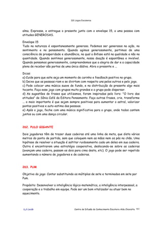 320 Jogos Escoteiros
õ¿õ Lecão Centro de Difusão do Conhecimento Escoteiro Aldo Chioratto 151
alma. Expresse, e entregue o presente junto com o envelope 15, a uma pessoa com
atitudes GENEROSAS.
Envelope 15
Tudo na natureza é espontaneamente generoso. Podemos ser generosos na ação, no
sentimento e no pensamento. Quando agimos generosamente, partimos de uma
consciência de prosperidade e abundância, na qual a ênfase está na qualidade e não na
quantidade. Quando sentimos generosamente, nossa doação é espontânea e invisível.
Quando pensamos generosamente, compreendemos que a alegria de dar e a capacidade
plena de receber são partes de uma única dádiva. Abra o presente e ...
Dicas:
a) Cuide para que este seja um momento de carinho e feedback positivo no grupo.
b) Deixe que as pessoas riam e se divirtam com respeito uns pelos outros e pelo jogo.
c) Pode colocar uma música suave de fundo, e na distribuição do presente algo mais
tocante. Faça esse jogo com grupos muito grandes e o grupo pode dispersar.
d) As sugestões de frases que utilizamos, foram inspiradas pelo livro: "O livro das
atitudes" de Sônia Café da Editora Pensamento. Faça outras frases, crie, transforme
... o mais importante é que sejam sempre positivas para aumentar o astral, valorizar
pontos positivos e auto-estima das pessoas.
e) Após o jogo, feche com uma música significativa para o grupo, onde todos cantem
juntos ou com uma dança circular.
262. PULO GIGANTE
Dois jogadores têm de trazer duas cadeiras até uma linha de meta, que dista vários
metros do ponto de partida, sem que coloquem nem as mãos nem os pés no chão. Uma
hipótese de resolver a situação é saltitar ruidosamente cada um deles em sua cadeira.
Outra é encontrarem uma estratégia cooperativa, deslocando-se sobre as cadeiras
(avançam uma cadeira, passam os dois para cima desta, etc). O jogo pode ser repetido
aumentando o número de jogadores e de cadeiras.
263. PUM
Objetivo do jogo: Contar substituindo os múltiplos de sete e terminados em sete por
Pum.
Propósito: Desenvolver a inteligência lógico-matemática, a inteligência interpessoal, a
cooperação e o trabalho em equipe. Pode ser um bom vitalizador ou atuar bem no
aquecimento.
 