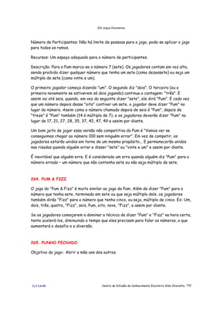 320 Jogos Escoteiros
õ¿õ Lecão Centro de Difusão do Conhecimento Escoteiro Aldo Chioratto 152
Número de Participantes: Não há limite de pessoas para o jogo, pode-se aplicar o jogo
para todos os ramos.
Recursos: Um espaço adequado para o número de participantes.
Descrição: Para o Pum marca-se o número 7 (sete). Os jogadores contam em voz alta,
sendo proibido dizer qualquer número que tenha um sete (como dezessete) ou seja um
múltiplo de sete (como vinte e um).
O primeiro jogador começa dizendo "um". O segundo diz "dois". O terceiro (ou o
primeiro novamente se estiverem só dois jogando) continua a contagem: "três". E
assim vai até seis, quando, em vez do seguinte dizer "sete", ele dirá "Pum". E cada vez
que um número depois desse "oito" contiver um sete, o jogador deve dizer "Pum" no
lugar do número. Assim como o número chamado depois de seis é "Pum", depois de
"treze" é "Pum" também (14 é múltiplo de 7), e os jogadores deverão dizer "Pum" no
lugar de 17, 21, 27, 28, 35, 37, 42, 47, 49 e assim por diante.
Um bom jeito de jogar essa versão não competitiva do Pum é "Vamos ver se
conseguimos chegar ao número 100 sem ninguém errar". Em vez de competir, os
jogadores estarão unidos em torno de um mesmo propósito... E permanecerão unidos
nas risadas quando alguém errar e disser "sete" ou "vinte e um" e assim por diante.
É inevitável que alguém erre. E é considerado um erro quando alguém diz "Pum" para o
número errado – um número que não contenha sete ou não seja múltiplo de sete.
264. PUM & FIZZ
O jogo do "Pum & Fizz" é muito similar ao jogo do Pum. Além de dizer "Pum" para o
número que tenha sete, terminado em sete ou que seja múltiplo dele, os jogadores
também dirão "Fizz" para o número que tenha cinco, ou seja, múltiplo de cinco. Ex: Um,
dois, três, quatro, "Fizz", seis, Pum, oito, nove, "Fizz", e assim por diante.
Se os jogadores começarem a dominar a técnica de dizer "Pum" e "Fizz" na hora certa,
tente acelerá-los, diminuindo o tempo que eles precisam para falar os números, o que
aumentará o desafio e a diversão.
265. PUNHO FECHADO
Objetivo do jogo: Abrir a mão uns dos outros.
 
