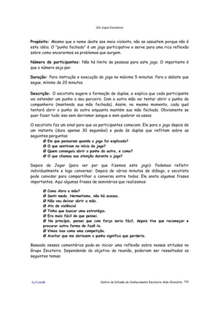 320 Jogos Escoteiros
õ¿õ Lecão Centro de Difusão do Conhecimento Escoteiro Aldo Chioratto 153
Propósito: Mesmo que o nome deste soe meio violento, não se assustem porque não é
esta idéia. O "punho fechado" é um jogo participativo e serve para uma rica reflexão
sobre como encararmos os problemas que surgem.
Número de participantes: Não há limite de pessoas para este jogo. O importante é
que o número seja par.
Duração: Para instrução e execução do jogo no máximo 5 minutos. Para o debate que
segue, mínimo de 20 minutos.
Descrição: O escotista sugere a formação de duplas, e explica que cada participante
vai estender um punho a seu parceiro. Com a outra mão vai tentar abrir o punho do
companheiro (mantendo sua mão fechada). Assim, no mesmo momento, cada qual
tentará abrir o punho do outro enquanto mantém sua mão fechada. Obviamente se
quer fazer tudo isso sem derramar sangue e sem quebrar os ossos.
O escotista faz um sinal para que os participantes comecem. Ele para o jogo depois de
um instante (dura apenas 30 segundos) e pede ás duplas que reflitam sobre as
seguintes perguntas:
Ø Em que pensaram quando o jogo foi explicado?
Ø O que sentiram no início do jogo?
Ø Quem conseguiu abrir o punho do outro, e como?
Ø O que chamou sua atenção durante o jogo?
Depois de Jogar (para ver por que fizemos este jogo): Podemos refletir
individualmente e logo conversar. Depois de vários minutos de diálogo, o escotista
pode convidar para compartilhar a conversa entre todos. Ele anota algumas frases
importantes. Aqui algumas frases de seminários que realizamos:
Ø Como Abro a mão?
Ø Senti medo. Hermetismo, não há acesso.
Ø Não vou deixar abrir a mão.
Ø Ato de violência!
Ø Tinha que buscar uma estratégia.
Ø Era mais fácil do que pensei.
Ø No princípio, pensei que com força seria fácil, depois tive que recomeçar e
procurar outra forma de fazê-lo.
Ø Vimos isso como uma competição.
Ø Aceitar que me abrissem o punho significa que perderia.
Baseado nesses comentários pode-se iniciar uma reflexão sobre nossas atitudes no
Grupo Escoteiro. Dependendo do objetivo da reunião, poderiam ser ressaltados os
seguintes temas:
 
