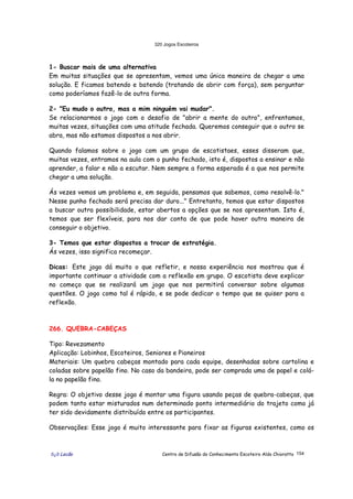 320 Jogos Escoteiros
õ¿õ Lecão Centro de Difusão do Conhecimento Escoteiro Aldo Chioratto 154
1- Buscar mais de uma alternativa
Em muitas situações que se apresentam, vemos uma única maneira de chegar a uma
solução. E ficamos batendo e batendo (tratando de abrir com força), sem perguntar
como poderíamos fazê-lo de outra forma.
2- "Eu mudo o outro, mas a mim ninguém vai mudar".
Se relacionarmos o jogo com o desafio de "abrir a mente do outro", enfrentamos,
muitas vezes, situações com uma atitude fechada. Queremos conseguir que o outro se
abra, mas não estamos dispostos a nos abrir.
Quando falamos sobre o jogo com um grupo de escotistaes, esses disseram que,
muitas vezes, entramos na aula com o punho fechado, isto é, dispostos a ensinar e não
aprender, a falar e não a escutar. Nem sempre a forma esperada é a que nos permite
chegar a uma solução.
Ás vezes vemos um problema e, em seguida, pensamos que sabemos, como resolvê-lo."
Nesse punho fechado será precisa dar duro..." Entretanto, temos que estar dispostos
a buscar outra possibilidade, estar abertos a opções que se nos apresentam. Isto é,
temos que ser flexíveis, para nos dar conta de que pode haver outra maneira de
conseguir o objetivo.
3- Temos que estar dispostos a trocar de estratégia.
Ás vezes, isso significa recomeçar.
Dicas: Este jogo dá muito o que refletir, e nossa experiência nos mostrou que é
importante continuar a atividade com a reflexão em grupo. O escotista deve explicar
no começo que se realizará um jogo que nos permitirá conversar sobre algumas
questões. O jogo como tal é rápido, e se pode dedicar o tempo que se quiser para a
reflexão.
266. QUEBRA-CABEÇAS
Tipo: Revezamento
Aplicação: Lobinhos, Escoteiros, Seniores e Pioneiros
Materiais: Um quebra cabeças montado para cada equipe, desenhadas sobre cartolina e
coladas sobre papelão fino. No caso da bandeira, pode ser comprada uma de papel e colá-
la no papelão fino.
Regra: O objetivo desse jogo é montar uma figura usando peças de quebra-cabeças, que
podem tanto estar misturados num determinado ponto intermediário do trajeto como já
ter sido devidamente distribuído entre os participantes.
Observações: Esse jogo é muito interessante para fixar as figuras existentes, como os
 