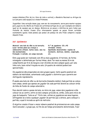 320 Jogos Escoteiros
õ¿õ Lecão Centro de Difusão do Conhecimento Escoteiro Aldo Chioratto 155
nossos símbolos (Flor de Lis, Cara de Lobo e outros), a Bandeira Nacional ou Artigos da
Lei (um para cada equipe) ou a nossa Promessa.
Sugestões: Uma variação desse jogo, sem ser de revezamento, serve para montar equipes
para jogos no dia. Monta-se frases em cartolinas (artigos da Lei, por exemplo) em número
igual ao de equipes que se deseja. Mistura-se as peças e distribui-se para todos que
tratarão de montar frases (fica interessante quando as peças forem cortadas
exatamente iguais). Cada pessoa que possui um pedaço de uma frase comporá a equipe
daquela frase.
267. QUEIMADA
Material: uma bola de vôlei ou de borracha.
Local: terreno plano (as crianças e
adolescentes utilizam, muitas vezes, uma rua
não movimentada).
Formação: à vontade, em campo marcado.
N.º de jogadores: 20 a 40
Atividade: intensa.
Qualidades desenvolvidas: rapidez de
movimento, destreza, domínio, cooperação,
etc.
Este jogo pode ser realizado com 20 ou mais jogadores. O terreno, de forma
retangular e delimitado por fortes linhas, deve Ter mais ou menos 16 m de
comprimento por 8 m de largura e ser dividido em dois campos iguais, por uma
linha reta, bem visível traçada no solo. (A quadra de voleibol poderá ser
aproveitada).
Os jogadores são preparados em dois grupos iguais, tanto quanto possível em
número de habilidade, ostentando cada jogador o distintivo que o permita ser
distinguido rapidamente.
É usada uma bola de vôlei ou de borracha (tamanho médio). Cada partido se coloca
num campo, sendo que apenas um jogador de cada partido deverá se colocar atrás
da linha de fundo do campo adversário.
Para decidir sobre a posse da bola, no início do jogo, esses dois jogadores virão
colocar-se ao centro, entre os dois campos; procede-se, então, como para início do
jogo de basquete: “bola ao ar”. Feito isso, voltam os jogadores aos seus lugares,
entregando-se a bola a qualquer jogador do partido que a obteve, para começar a
partida, a qual é iniciada ao apito do instrutor.
O objetivo visado é fazer o maior número possível de prisioneiros em cada campo.
Será vencedor, o grupo que, no fim de um tempo previamente determinado, fizer
 