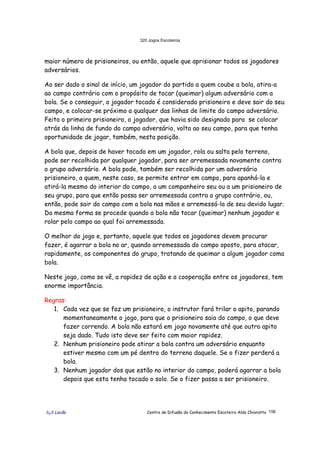 320 Jogos Escoteiros
õ¿õ Lecão Centro de Difusão do Conhecimento Escoteiro Aldo Chioratto 156
maior número de prisioneiros, ou então, aquele que aprisionar todos os jogadores
adversários.
Ao ser dado o sinal de início, um jogador do partido a quem coube a bola, atira-a
ao campo contrário com o propósito de tocar (queimar) algum adversário com a
bola. Se o conseguir, o jogador tocado é considerado prisioneiro e deve sair do seu
campo, e colocar-se próximo a qualquer das linhas de limite do campo adversário.
Feito o primeiro prisioneiro, o jogador, que havia sido designado para se colocar
atrás da linha de fundo do campo adversário, volta ao seu campo, para que tenha
oportunidade de jogar, também, nesta posição.
A bola que, depois de haver tocado em um jogador, rola ou salta pelo terreno,
pode ser recolhida por qualquer jogador, para ser arremessada novamente contra
o grupo adversário. A bola pode, também ser recolhida por um adversário
prisioneiro, a quem, neste caso, se permite entrar em campo, para apanhá-la e
atirá-la mesmo do interior do campo, a um companheiro seu ou a um prisioneiro de
seu grupo, para que então possa ser arremessada contra o grupo contrário, ou,
então, pode sair do campo com a bola nas mãos e arremessá-la de seu devido lugar.
Da mesma forma se procede quando a bola não tocar (queimar) nenhum jogador e
rolar pelo campo ao qual foi arremessada.
O melhor do jogo e, portanto, aquele que todos os jogadores devem procurar
fazer, é agarrar a bola no ar, quando arremessada do campo oposto, para atacar,
rapidamente, os componentes do grupo, tratando de queimar a algum jogador coma
bola.
Neste jogo, como se vê, a rapidez de ação e a cooperação entre os jogadores, tem
enorme importância.
Regras:
1. Cada vez que se faz um prisioneiro, o instrutor fará trilar o apito, parando
momentaneamente o jogo, para que o prisioneiro saia do campo, o que deve
fazer correndo. A bola não estará em jogo novamente até que outro apito
seja dado. Tudo isto deve ser feito com maior rapidez.
2. Nenhum prisioneiro pode atirar a bola contra um adversário enquanto
estiver mesmo com um pé dentro do terreno daquele. Se o fizer perderá a
bola.
3. Nenhum jogador dos que estão no interior do campo, poderá agarrar a bola
depois que esta tenha tocado o solo. Se o fizer passa a ser prisioneiro.
 