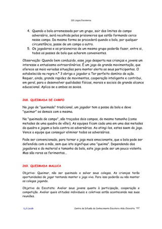 320 Jogos Escoteiros
õ¿õ Lecão Centro de Difusão do Conhecimento Escoteiro Aldo Chioratto 157
4. Quando a bola arremessada por um grupo, sair dos limites do campo
adversário, será recolhida pelos prisioneiros que estão formando cerco
nesse campo. Da mesma forma se procederá quando a bola, por qualquer
circunstância, passe de um campo a outro.
5. Os jogadores e os prisioneiros de um mesmo grupo poderão fazer, entre si,
todos os passes de bola que acharem convenientes.
Observação: Quando bem conduzido, esse jogo desperta nas crianças e jovens um
interesse e entusiasmo extraordinários. É um jogo de grande movimentação, que
oferece as mais variadas situações para manter alerta os seus participantes. O
estabelecido na regra n.º 3 obriga o jogador a Ter perfeito domínio de ação.
Requer, ainda, grande rapidez de movimentos, cooperação inteligente e contribui,
em geral, para o desenvolver qualidades físicas, morais e sociais de grande alcance
educacional. Aplica-se a ambos os sexos.
268. QUEIMADA DE CAMPO
No jogo de "queimada" tradicional, um jogador tem a posse da bola e deve
"queimar" os demais com a mesma.
Na "queimada de campo", são traçados dois campos, do mesmo tamanho (como
metades de uma quadra de vôlei). As equipes ficam cada uma em uma das metades
da quadra e jogam a bola contra os adversários. Ao atingi-los, estes saem do jogo.
Vence a equipe que conseguir eliminar todos os adversários.
Pode ser convencionado, para tornar o jogo mais emocionante, que a bola pode ser
defendida com a mão, sem que isto signifique uma "queima". Dependendo dos
jogadores e do material e tamanho da bola, este jogo pode ser um pouco violento.
Mas são raros os ferimentos...
269. QUEIMADA MALUCA
Objetivo: Queimar, não ser queimado e salvar seus colegas. As crianças terão
oportunidades de jogar tentando manter o jogo vivo. Para isso poderão ou não manter
os colegas jogando.
Objetivo do Escotista: Avaliar seus jovens quanto à participação, cooperação e
competição. Avaliar quais atitudes individuais e coletivas estão acontecendo nas suas
reuniões.
 