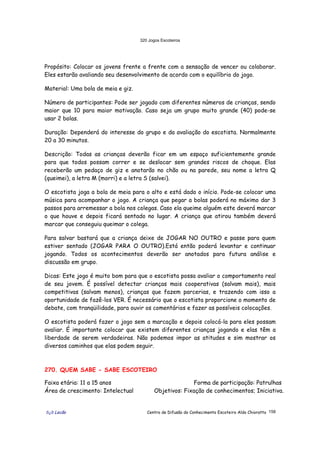 320 Jogos Escoteiros
õ¿õ Lecão Centro de Difusão do Conhecimento Escoteiro Aldo Chioratto 158
Propósito: Colocar os jovens frente a frente com a sensação de vencer ou colaborar.
Eles estarão avaliando seu desenvolvimento de acordo com o equilíbrio do jogo.
Material: Uma bola de meia e giz.
Número de participantes: Pode ser jogado com diferentes números de crianças, sendo
maior que 10 para maior motivação. Caso seja um grupo muito grande (40) pode-se
usar 2 bolas.
Duração: Dependerá do interesse do grupo e da avaliação do escotista. Normalmente
20 a 30 minutos.
Descrição: Todas as crianças deverão ficar em um espaço suficientemente grande
para que todos possam correr e se deslocar sem grandes riscos de choque. Elas
receberão um pedaço de giz e anotarão no chão ou na parede, seu nome a letra Q
(queimei), a letra M (morri) e a letra S (salvei).
O escotista joga a bola de meia para o alto e está dado o início. Pode-se colocar uma
música para acompanhar o jogo. A criança que pegar a bolas poderá no máximo dar 3
passos para arremessar a bola nos colegas. Caso ela queime alguém este deverá marcar
o que houve e depois ficará sentado no lugar. A criança que atirou também deverá
marcar que conseguiu queimar o colega.
Para salvar bastará que a criança deixe de JOGAR NO OUTRO e passe para quem
estiver sentado (JOGAR PARA O OUTRO).Está então poderá levantar e continuar
jogando. Todos os acontecimentos deverão ser anotados para futura análise e
discussão em grupo.
Dicas: Este jogo é muito bom para que o escotista possa avaliar o comportamento real
de seu jovem. É possível detectar crianças mais cooperativas (salvam mais), mais
competitivas (salvam menos), crianças que fazem parcerias, e trazendo com isso a
oportunidade de fazê-los VER. É necessário que o escotista proporcione o momento de
debate, com tranqüilidade, para ouvir os comentários e fazer as possíveis colocações.
O escotista poderá fazer o jogo sem a marcação e depois colocá-la para eles possam
avaliar. É importante colocar que existem diferentes crianças jogando e elas têm a
liberdade de serem verdadeiras. Não podemos impor as atitudes e sim mostrar os
diversos caminhos que elas podem seguir.
270. QUEM SABE - SABE ESCOTEIRO
Faixa etária: 11 a 15 anos Forma de participação: Patrulhas
Área de crescimento: Intelectual Objetivos: Fixação de conhecimentos; Iniciativa.
 