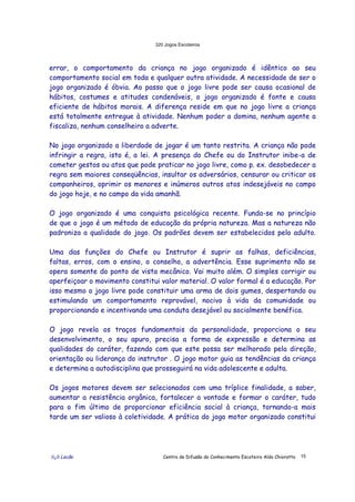 320 Jogos Escoteiros
õ¿õ Lecão Centro de Difusão do Conhecimento Escoteiro Aldo Chioratto 15
errar, o comportamento da criança no jogo organizado é idêntico ao seu
comportamento social em toda e qualquer outra atividade. A necessidade de ser o
jogo organizado é óbvia. Ao passo que o jogo livre pode ser causa ocasional de
hábitos, costumes e atitudes condenáveis, o jogo organizado é fonte e causa
eficiente de hábitos morais. A diferença reside em que no jogo livre a criança
está totalmente entregue à atividade. Nenhum poder a domina, nenhum agente a
fiscaliza, nenhum conselheiro a adverte.
No jogo organizado a liberdade de jogar é um tanto restrita. A criança não pode
infringir a regra, isto é, a lei. A presença do Chefe ou do Instrutor inibe-a de
cometer gestos ou atos que pode praticar no jogo livre, como p. ex. desobedecer a
regra sem maiores conseqüências, insultar os adversários, censurar ou criticar os
companheiros, oprimir os menores e inúmeros outros atos indesejáveis no campo
do jogo hoje, e no campo da vida amanhã.
O jogo organizado é uma conquista psicológica recente. Funda-se no princípio
de que o jogo é um método de educação da própria natureza. Mas a natureza não
padroniza a qualidade do jogo. Os padrões devem ser estabelecidos pelo adulto.
Uma das funções do Chefe ou Instrutor é suprir as falhas, deficiências,
faltas, erros, com o ensino, o conselho, a advertência. Esse suprimento não se
opera somente do ponto de vista mecânico. Vai muito além. O simples corrigir ou
aperfeiçoar o movimento constitui valor material. O valor formal é a educação. Por
isso mesmo o jogo livre pode constituir uma arma de dois gumes, despertando ou
estimulando um comportamento reprovável, nocivo à vida da comunidade ou
proporcionando e incentivando uma conduta desejável ou socialmente benéfica.
O jogo revela os traços fundamentais da personalidade, proporciona o seu
desenvolvimento, o seu apuro, precisa a forma de expressão e determina as
qualidades do caráter, fazendo com que este possa ser melhorado pela direção,
orientação ou liderança do instrutor . O jogo motor guia as tendências da criança
e determina a autodisciplina que prosseguirá na vida adolescente e adulta.
Os jogos motores devem ser selecionados com uma tríplice finalidade, a saber,
aumentar a resistência orgânica, fortalecer a vontade e formar o caráter, tudo
para o fim último de proporcionar eficiência social à criança, tornando-a mais
tarde um ser valioso à coletividade. A prática do jogo motor organizado constitui
 
