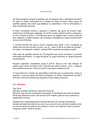 320 Jogos Escoteiros
õ¿õ Lecão Centro de Difusão do Conhecimento Escoteiro Aldo Chioratto 159
Os Chefes preparam grupos de questões com informações sobre o Movimento Escoteiro
em geral ou mesmo restringindo-se as Etapas de Classe do Ramo. Estes grupos de
questões possuem uma ordem cuja seqüência vai aumentando o nível de dificuldade e o
valor da pontuação atribuída.
O Chefe coordenador sorteia, a pergunta e o Monitor que apitar em primeiro lugar,
classificará a Patrulha para responder. Se acertar recebe os pontos relativo a pergunta e
se errar perderá 5 pontos. A Patrulha que apitou em segundo lugar é então convocada
para responder a mesma pergunta com as mesmas conseqüências e assim sucessivamente
com as outras Patrulhas.
A primeira Patrulha que apitou e errou a resposta deve “pagar” o erro, recebendo um
desafio que terá que executar na hora, por ex.: “fazer 5 nós de 2a.classe em 20 segs.”.
Se cumprir corretamente o desafio, receberá 50% dos pontos da pergunta original.
Cada grupo de questões deverão ter 20 perguntas para serem sorteadas e os pontos
serão assim distribuídos:- 1o. grupo=10 pontos; 2o. grupo=20 pontos; 3o. grupo=30 pontos,
sucessivamente.
Pergunta respondida erradamente perde 5 pontos. Deve-se criar uma listagem de
desafios para serem sorteados caso a Patrulha que apitou primeiro, errar a resposta.
Estes desafios devem ser técnicos e permitir que sejam realizados no ato.
A Tropa deverá ser avisada com antecedência suficiente para se prepararem e sobre os
quesitos e livros que serão montadas as perguntas do torneio. Normalmente um mês é
suficiente. Vencerá a Patrulha que conquistar o maior número de pontos.
271. RECADOS
Tipo: Ativo
Aplicação: Lobinhos, Escoteiros, Seniores e Pioneiros
Materiais: Uma série de recados para cada equipe. É interessante que cada uma dessas
séries seja diferente da outra. No caso de muito trabalho, pode-se trocar somente as
sequências de tarefas.
Apresenta-se a cada equipe de participantes uma série de "recados" expostos (na
verdade, são desafios), abertos um a um, na sua vez (o de cima, cobrindo os demais). Cada
vez que se realiza um, passa-se a se conhecer o outro a ser cumprido. Vence a primeira
equipe que cumprir todos os recados.
 