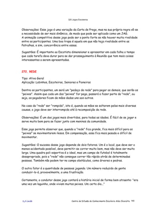 320 Jogos Escoteiros
õ¿õ Lecão Centro de Difusão do Conhecimento Escoteiro Aldo Chioratto 160
Observações: Esse jogo é uma variação da Carta de Prego, mas na sua própria regra vê-se
a necessidade de ser mais dinâmico, de modo que pode ser aplicado como um JAG.
A animação competitiva desse jogo pode ser o ponto forte se não houver muita rivalidade
entre os participantes. Uma boa tropa é aquela em que não haja rivalidade entre as
Patrulhas, e sim, concorrência entre essas.
Sugestões: É importante ao Escotista dimensionar e apresentar em cada folha o tempo
que cada tarefa deva durar para se dar prosseguimento à Reunião que tem mais coisas
interessantes a serem apresentadas.
272. REDE
Tipo: Ativo Geral
Aplicação: Lobinhos, Escoteiros, Seniores e Pioneiros
Dentre os participantes, um será um "pedaço de rede" para pegar os demais, que serão os
"peixes". Assim que cada um dos "peixes" for pego, passará a fazer parte da "rede", ou
seja, os pegadores ficam de mãos dadas uns aos outros.
No caso da "rede" ser "rompida", isto é, quando as mãos se soltarem pelas mais diversas
causas, o jogo deve ser interrompido até à recomposição da rede.
Observações: É um dos jogos mais divertidos, para todas as idades. É fácil de se jogar e
serve muito bem para se fazer junto com meninos da comunidade.
Esse jogo permite observar que, quando a "rede" fica grande, fica mais difícil para os
"peixes" se movimentarem ilesos. Em compensação, essa fica mais pesada e difícil de
movimentar.
Sugestões: O sucesso desse jogo depende de dois fatores. Um é o local, que deve ser o
menos acidentado possível, deve permitir-se correr muito bem, mas não deve ser muito
largo. Uma quadra poli-esportiva é o ideal, mas um campo de futebol é totalmente
desapropriado, pois a "rede" não consegue correr tão rápido atrás de determinadas
pessoas. Também não podem ter no campo obstáculos, como árvores e pedras.
O outro fator é a quantidade de pessoas jogando. Um número reduzido de gente
conduzir-lo-á, provavelmente, a uma frustração.
Certamente, o condutor desse jogo contará a história inicial de forma bem atraente: "era
uma vez um laguinho, onde viviam muitos peixes. Um certo dia..."
 