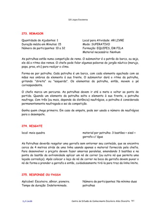 320 Jogos Escoteiros
õ¿õ Lecão Centro de Difusão do Conhecimento Escoteiro Aldo Chioratto 161
273. REMADOR
Quantidade de Ajudantes: 1
Duração média em Minutos: 15
Número de participantes: 10 a 32
Local para Atividade: AR LIVRE
Modo: SUPERATIVO
Formação: EQUIPES, EM FILA
Material necessário: Nenhum
As patrulhas estão numa competição de remo. O submonitor é o patrão do barco, ou seja,
ele dá o ritmo dos remos. O chefe pode falar algumas palavras do jargão náutico (marujo,
popa, proa, etc) para realçar o clima.
Forma-se por patrulha. Cada patrulha é um barco, com cada elemento agachado com as
mãos nos ombros do elemento à sua frente. O submonitor dará o ritmo da patrulha,
gritando "direita" ou "esquerda". Os elementos da patrulha, então, movem o pé
correspondente.
O chefe marca um percurso. As patrulhas devem ir até a meta e voltar ao ponto de
partida. Quando um elemento da patrulha solta o elemento à sua frente, a patrulha
naufraga. Com três (ou mais, depende da distância) naufrágios, a patrulha é considerada
permanentemente naufragada e sai da competição.
Ganha quem chega primeiro. Em caso de empate, pode ser usado o número de naufrágios
para o desempate.
274. RESGATE
local: meia quadra material por patrulha: 3 bastões + sisal +
garrafa c/ água
As Patrulhas deverão resgatar uma garrafa sem entornar seu conteúdo, que se encontra
cerca de 4 metros atrás de uma linha usando apenas o material fornecido pela chefia.
Para desenvolver o projeto devem fazer amarras paralelas, emendando 3 bastões e na
ponta do bastão da extremidade aplicar um nó de correr (ou outro nó que permita uma
laçada corrediça). Após colocar o laço do nó de correr na boca da garrafa devem puxar o
nó de forma a prender a garrafa e então, cuidadosamente tirá-la para traz da linha limite.
275. RESPONDE OU PASSA
Aplicável: Escoteiro, sênior, pioneiro.
Tempo de duração: Indeterminado.
Número de participantes: No mínimo duas
patrulhas
 